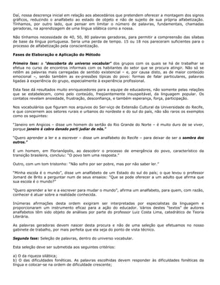 Daí, nossa descrença inicial em relação aos abecedários que pretendem oferecer a montagem dos signos
gráficos, reduzindo o analfabeto ao estado de objeto e não de sujeito de sua própria alfabetização.
Tínhamos, por outro lado, que pensar em limitar o número de palavras, fundamentais, chamadas
geradoras, na aprendizagem de uma língua silábica como a nossa.
Não tínhamos necessidade de 40, 50, 80 palavras geradoras, para permitir a compreensão das sílabas
de base da língua portuguesa. Seria uma perda de tempo. 15 ou 18 nos pareceram suficientes para o
processo de alfabetização pela conscientização.
Fases de Elaboração e Aplicação do Método
Primeira fase: a "descoberta do universo vocabular” dos grupos com os quais se há de trabalhar se
efetua no curso de encontros informais com os habitantes do setor que se procura atingir. Não só se
retêm as palavras mais carregadas de sentido existencial – e, por causa disto, as de maior conteúdo
emocional –, senão também as ex-pressões típicas do povo: formas de falar particulares, palavras
ligadas à experiência do grupo, especialmente à experiência profissional.
Esta fase dá resultados muito enriquecedores para a equipe de educadores, não somente pelas relações
que se estabelecem, como pelo conteúdo, freqüentemente insuspeitável, da linguagem popular. Os
contatos revelam ansiedade, frustração, desconfiança, e também esperança, força, participação.
Nos vocabulários que figuram nos arquivos do Ser-viço de Extensão Cultural da Universidade do Recife,
e que concernem aos setores rurais e urbanos do nordeste e do sul do país, não são raros os exemplos
como os seguintes:
“Janeiro em Angicos – disse um homem do sertão do Rio Grande do Norte – é muito duro de se viver,
porque janeiro é cabra danado parti judiar de nós.”
“Quero aprender a ler e a escrever – disse um analfabeto do Recife – para deixar de ser a sombra dos
outros.”
E um homem, em Florianópolis, ao descobrir o processo de emergência do povo, característico da
transição brasileira, concluiu: “O povo tem uma resposta.”
Outro, com um tom tristonho: “Não sofro por ser pobre, mas por não saber ler.”
“Minha escola é o mundo”, disse um analfabeto de um Estado do sul do país; o que levou o professor
Jomard de Brito a perguntar num de seus ensaios: "Que se pode oferecer a um adulto que afirma que
sua escola é o mundo?”
"Quero aprender a ler e a escrever para mudar o mundo”, afirma um analfabeto, para quem, com razão,
conhecer é atuar sobre a realidade conhecida.
Inúmeras afirmações desta ordem exigiram ser interpretadas por especialistas da linguagem e
proporcionaram um instrumento eficaz para a ação do educador. Vários destes “textos” de autores
analfabetos têm sido objeto de análises por parte do professor Luiz Costa Lima, catedrático de Teoria
Literária.
As palavras geradoras devem nascer desta procura e não de uma seleção que efetuamos no nosso
gabinete de trabalho, por mais perfeita que ela seja do ponto de vista técnico.
Segunda fase: Seleção de palavras, dentro do universo vocabular.
Esta seleção deve ser submetida aos seguintes critérios:
a) O da riqueza silábica;
b) O das dificuldades fonéticas. As palavras escolhidas devem responder às dificuldades fonéticas da
língua e colocar-se na ordem de dificuldade crescente;
 