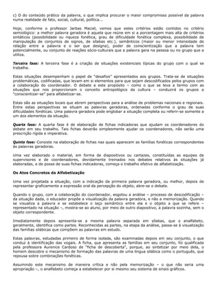 c) O do conteúdo prático da palavra, o que implica procurar o maior compromisso possível da palavra
numa realidade de fato, social, cultural, política...
Hoje, conforme o professor Jarbas Maciel, vemos que estes critérios estão contidos no critério
semiológico: a melhor palavra geradora é aquela que reúne em si a porcentagem mais alta de critérios
sintáticos (possibilidade ou riqueza fonética, grau de dificuldade fonética complexa, possibilidade de
manipulação de conjuntos de signos, de sílabas etc.), semânticos (maior ou menor intensidade de
relação entre a palavra e o ser que designa), poder de conscientização que a palavra tem
potencialmente, ou conjunto de reações sócio-culturais que a palavra gera na pessoa ou no grupo que a
utiliza.
Terceira fase: A terceira fase é a criação de situações existenciais típicas do grupo com o qual se
trabalha.
Estas situações desempenham o papel de “desafios” apresentados aos grupos. Trata-se de situações
problemáticas, codificadas, que levam em si elementos para que sejam descodificados pelos grupos com
a colaboração do coordenador. O debate a este propósito – como o que se leva a termo com as
situações que nos proporcionam o conceito antropológico da cultura – conduzirá os grupos a
“conscientizar-se” para alfabetizar-se.
Estas são as situações locais que abrem perspectivas para a análise de problemas nacionais e regionais.
Entre estas perspectivas se situam as palavras geradoras, ordenadas conforme o grau de suas
dificuldades fonéticas. Uma palavra geradora pode englobar a situação completa ou referir-se somente a
um dos elementos da situação.
Quarta fase: A quarta fase é de elaboração de fichas indicadoras que ajudam os coordenadores do
debate em seu trabalho. Tais fichas deverão simplesmente ajudar os coordenadores, não serão uma
prescrição rígida e imperativa.
Quinta fase: Consiste na elaboração de fichas nas quais aparecem as famílias fonéticas correspondentes
às palavras geradoras.
Uma vez elaborado o material, em forma de diapositivos ou cartazes, constituídas as equipes de
supervisores e de coordenadores, devidamente treinados nos debates relativos às situações já
elaboradas, e de posse de suas fichas indicadoras, começa o trabalho efetivo de alfabetização.
Os Atos Concretos da Alfabetização
Uma vez projetada a situação, com a indicação da primeira palavra geradora, ou melhor, depois de
representar graficamente a expressão oral da percepção do objeto, abre-se o debate.
Quando o grupo, com a colaboração do coordenador, esgotou a análise – processo de descodificação –
da situação dada, o educador propõe a visualização da palavra geradora, e não a memorização. Quando
se visualiza a palavra e se estabelece o laço semântico entre ela e o objeto a que se refere –
representado na situação –, mostra-se ao aluno, por meio de outro diapositivo, a palavra sozinha, sem o
objeto correspondente.
Imediatamente depois apresenta-se a mesma palavra separada em sílabas, que o analfabeto,
geralmente, identifica como partes. Reconhecidas as partes, na etapa da análise, passa-se à visualização
das famílias silábicas que compõem as palavras em estudo.
Estas palavras, estudadas primeiro de forma isolada, são examinadas depois em seu conjunto, o que
conduz à identificação das vogais. A ficha, que apresenta as famílias em seu conjunto, foi qualificada
pela professora Aurenice Cardoso de “ficha de descoberta”, porque, ao sintetizar por meio dela, o
homem descobre o mecanismo de formação das palavras de uma língua silábica como o português, que
repousa sobre combinações fonéticas.
Assumindo este mecanismo de maneira crítica e não pela memorização – o que não seria uma
apropriação –, o analfabeto começa a estabelecer por si mesmo seu sistema de sinais gráficos.
 