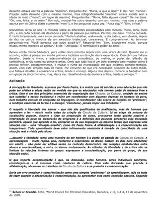 desenho estava escrita a palavra “menino”. Perguntei-lhe: “Maria, o que é isso?” E ela: “um menino”.
Projetei outro desenho com o mesmo menino, mas ortograficamente “menino” estava escrito sem a
sílaba do meio ("meno”, em lugar de menino). Perguntei-lhe: “Maria, falta alguma coisa?” Ela me disse:
“Oh, sim, falta. o do meio.” Sorrindo, mostrei-lhe outro desenho com um menino, mas com a palavra
escrita sem m última sílaba (somente “meni”), e lhe perguntei outra vez: “Falta algo?” “Sim, o final.”
Discutimos cerca de uns 15 minutos sobre as diferentes possibilidades com menino, meno, nino, meni
etc., e em cada ocasião ela descobria a parte da palavra que faltava. Par fim, me disse: “Estou cansada.
É muito interessante, mas estou cansada,” Podia trabalhar, real-mente, o dia todo e, sem dúvida, depois
de dez ou quinze minutos de um exercício intelectual, cansava-se. É compreensível. Ao terminar
perguntou-me: “Você acredita que pude ajudá-lo?” Respondi-lhe: “Sim, ajudou-me muito, porque
mudou minha maneira de pensar.” E ela: “Obrigada.” É formidável o poder do amor.
Deixou então minha biblioteca, para voltar cinco minutos depois com uma xícara de café. Quando me vi
sozinho, voltei a pensar em minha primeira hipótese em função desta experiência. Descobri que faltava
desafiar, desde o início, a intencionalidade da consciência, ou melhor, o poder de reflexão da
consciência, e não como eu pensava antes. Creio que tudo isto é um bom exemplo para mostrar como é
preciso refletir, constantemente, e mudar o rumo da investigação em que estamos compro-metidos.
Assim, com este simples caso de Maria, me convenci de que era necessário proceder de outro modo,
que faltava desafiar a consciência crítica, desde o começo. Alguns dias depois, comecei a trabalhar com
um grupo de cinco homens, mas, desta vez, desafiando-os de maneira crítica, desde o começo.12
Aplicação
A concepção de liberdade, expressa por Paulo Freire, é a matriz que dd sentido a uma educação que não
pode ser efetiva e eficaz senão na medida em que os educandos nela tomem parte de maneira livre e
crítica. Este é um dos princípios essenciais da organização dos Círculos de Cultura, unidade de ensino
que substitui a escola tradicional e reúne um coordenador com algumas dezenas de homens do povo,
num trabalho comum de conquista da linguagem. O coordenador não exerce as funções de “professor”,
a condição essencial da tarefa é o diálogo: "Coordenar, jamais impor sua influência.”
O respeito à liberdade dos alunos – que não são qualificados de analfabetos, mas de homens que
aprendem a ler – existe muita antes da criação do Círculo de Cultura. Já na etapa da procura do
vocabulário popular, durante a fase da preparação do curso, procura-se tanto quanto possível a
intervenção do povo na elaboração do programa e a definição das palavras geradoras cuja discussão
permitirá, àquele que aprende a ler, apropriar-se de sua linguagem ao mesmo tempo que expressa uma
situação real – uma “situação-desafio”, como diz Paulo Freire. A alfabetização e a conscientização são
inseparáveis. Todo aprendizado deve estar intimamente associado à tomada de consciência de uma
situação real e vivida pelo aluno.
...Assumir a liberdade como uma maneira de ser homem é o ponto de partida do Círculo de Cultura. A
aprendizagem – muito rápida, pois, conforme a experiência do Brasil, bastam 45 dias para alfabetizar
um adulto – não pode ser efetiva senão no contexto democrático das relações estabelecidas entre
alunos e coordenadores, e entre os alunos mutuamente. As atitudes de liberdade e de crítica não se
limitam às relações internas do grupo: expressam a conscientização, por parte do grupo, de sua
situação social.
O que importa essencialmente é que, na discussão, estes homens, seres individuais concretos,
reconheçam-se a si mesmos como criadores de cultura. Com esta discussão que precede a
alfabetização, abrem-se os trabalhos do Círculo de Cultura e se preludia a conscientização.
Seria um erro imaginar a conscientização como uma simples “preliminar” da aprendizagem. Não se trata
de fazer suceder a alfabetização à conscientização, ou apresentar esta como condição daquela. Segundo
12
School or Scandal. RISK, World Council for Christian Education, Genebra, v. 6, n.4 4, 15 de novembro
de 1970.
 