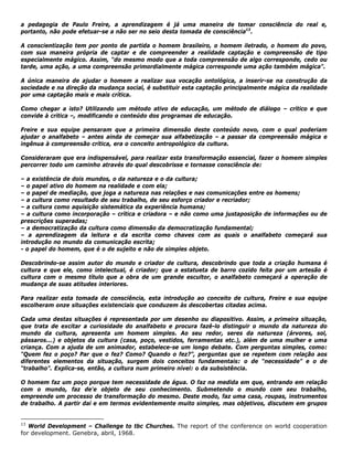 a pedagogia de Paulo Freire, a aprendizagem é já uma maneira de tomar consciência do real e,
portanto, não pode efetuar-se a não ser no seio desta tomada de consciência13
.
A conscientização tem por ponto de partida o homem brasileiro, o homem iletrado, o homem do povo,
com sua maneira própria de captar e de compreender a realidade captação e compreensão de tipo
especialmente mágico. Assim, “do mesmo modo que a toda compreensão de algo corresponde, cedo ou
tarde, uma ação, a uma compreensão primordialmente mágica corresponde uma ação também mágica".
A única maneira de ajudar o homem a realizar sua vocação ontológica, a inserir-se na construção da
sociedade e na direção da mudança social, é substituir esta captação principalmente mágica da realidade
por uma captação mais e mais crítica.
Como chegar a isto? Utilizando um método ativo de educação, um método de diálogo – crítico e que
convide à crítica –, modificando o conteúdo dos programas de educação.
Freire e sua equipe pensaram que a primeira dimensão deste conteúdo novo, com o qual poderiam
ajudar o analfabeto – antes ainda de começar sua alfabetização – a passar da compreensão mágica e
ingênua à compreensão crítica, era o conceito antropológico da cultura.
Consideraram que era indispensável, para realizar esta transformação essencial, fazer o homem simples
percorrer todo um caminho através do qual descobrisse e tornasse consciência de:
– a existência de dois mundos, o da natureza e o da cultura;
– o papel ativo do homem na realidade e com ela;
– o papel de mediação, que joga a natureza nas relações e nas comunicações entre os homens;
– a cultura como resultado de seu trabalho, de seu esforço criador e recriador;
– a cultura como aquisição sistemática da experiência humana;
– a cultura como incorporação – crítica e criadora – e não como uma justaposição de informações ou de
prescrições superadas;
– a democratização da cultura como dimensão da democratização fundamental;
– a aprendizagem da leitura e da escrita como chaves com as quais o analfabeto começará sua
introdução no mundo da comunicação escrita;
- o papel do homem, que é o de sujeito e não de simples objeto.
Descobrindo-se assim autor do mundo e criador de cultura, descobrindo que toda a criação humana é
cultura e que ele, como intelectual, é criador; que a estatueta de barro cozido feita por um artesão é
cultura com o mesmo título que a obra de um grande escultor, o analfabeto começará a operação de
mudança de suas atitudes interiores.
Para realizar esta tomada de consciência, esta introdução ao conceito de cultura, Freire e sua equipe
escolheram onze situações existenciais que conduzem às descobertas citadas acima.
Cada uma destas situações é representada por um desenho ou diapositivo. Assim, a primeira situação,
que trata de excitar a curiosidade do analfabeto e procura fazê-lo distinguir o mundo da natureza do
mundo da cultura, apresenta um homem simples. Ao seu redor, seres da natureza (árvores, sol,
pássaros...) e objetos da cultura (casa, poço, vestidos, ferramentas etc.), além de uma mulher e uma
criança. Com a ajuda de um animador, estabelece-se um longo debate. Com perguntas simples, como:
"Quem fez o poço? Par que o fez? Como? Quando o fez?”, perguntas que se repetem com relação aos
diferentes elementos da situação, surgem dois conceitos fundamentais: o de “necessidade” e o de
“trabalho”. Explica-se, então, a cultura num primeiro nível: o da subsistência.
O homem faz um poço porque tem necessidade de água. O faz na medida em que, entrando em relação
com o mundo, faz de'e objeto de seu conhecimento. Submetendo o mundo com seu trabalho,
empreende um processo de transformação do mesmo. Deste modo, faz uma casa, roupas, instrumentos
de trabalho. A partir daí e em termos evidentemente muito simples, mas objetivos, discutem em grupos
13
World Development – Challenge to tbc Churches. The report of the conference on world cooperation
for development. Genebra, abril, 1968.
 
