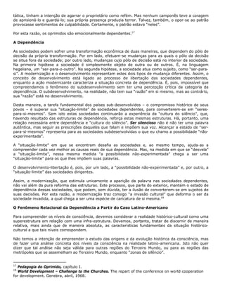 tática, tinham a intenção de agarrar o proprietário como refém. Mas nenhum camponês teve a coragem
de aprisioná-lo e guardá-lo; sua própria presença produzia terror. Talvez, também, o opor-se ao patrão
provocasse sentimentos de culpabilidade. Certamente, o patrão estava “neles”.
Por esta razão, os oprimidos são emocionalmente dependentes.17
A Dependência
As sociedades podem sofrer uma transformação econômica de duas maneiras, que dependem do pólo de
decisão da própria transformação. Por em lado, efetuam-se mudanças para as quais o pólo da decisão
se situa fora da sociedade; por outro lado, mudanças cujo pólo de decisão está no interior da sociedade.
Na primeira hipótese a sociedade é simplesmente objeto de outra ou de outros. É, na linguagem
hegeliana, um “ser-para-o-outro”. Na segunda hipótese, a sociedade atua como sujeito, como “ser-para-
si”. A modernização e o desenvolvimento representam estes dois tipos de mudança diferentes. Assim, o
conceito de desenvolvimento está ligado ao processo de libertação das sociedades dependentes,
enquanto a ação modernizante caracteriza a situação concreta de dependência. É, pois, impossível que
compreendamos o fenômeno do subdesenvolvimento sem ter uma percepção crítica da categoria da
dependência. O subdesenvolvimento, na realidade, não tem sua “razão” em si mesmo, mas ao contrário,
sua “razão” está no desenvolvimento.
Desta maneira, a tarefa fundamental dos países sub-desenvolvidos – o compromisso histórico de seus
povos – é superar sua “situação-limite” de sociedades dependentes, para converterem-se em “seres-
para-si-mesmos”. Sem isto estas sociedades continuarão a experiência da “cultura do silêncio”, que,
havendo resultado das estruturas de dependência, reforça estas mesmas estruturas. Há, portanto, uma
relação necessária entre dependência e “cultura do silêncio”. Ser silencioso não é não ter uma palavra
autêntica, mas seguir as prescrições daqueles que falam e impõem sua voz. Alcançar a estado de “ser-
para-si-mesmos” representa para as sociedades subdesenvolvidas o que eu chamo a possibilidade “não-
experimentada”.
A “situação-limite” em que se encontram desafia as sociedades e, ao mesmo tempo, ajuda-as a
compreender cada vez melhor as causas reais de sua dependência. Mas, na medida em que se “desvela”
a “situação-limite”, nessa mesma medida “a possibilidade não-experimentada” chega a ser uma
“situação-limite” para os que lhes impõem suas palavras.
O desenvolvimento-libertação é, pois, por um lado, a “possibilidade não-experimentada” e, por outro, a
“situação-limite” das sociedades dirigentes.
Assim, a modernização, que estimula unicamente a aparição da palavra nas sociedades dependentes,
não vai além da pura reforma das estruturas. Este processo, que parte do exterior, mantém o estado de
dependência dessas sociedades, que podem, sem dúvida, ter a ilusão de converterem-se em sujeitos de
suas decisões. Por esta razão, a modernização traz consigo “a invasão cultural” que deforma o ser da
sociedade invadida, a qual chega a ser uma espécie de caricatura de si mesma.18
O Fenômeno Relacional da Dependência a Partir do Caso Latino-Americano
Para compreender os níveis de consciência, devemos considerar a realidade histórico-cultural como uma
superestrutura em relação com uma infra-estrutura. Devemos, portanto, tratar de discernir de maneira
relativa, mais ainda que de maneira absoluta, as características fundamentais da situação histórico-
cultural a que tais níveis correspondem.
Não temos a intenção de empreender o estudo das origens e da evolução histórica da consciência, mas
de fazer uma análise concreta dos níveis da consciência na realidade latino-americana. Isto não quer
dizer que tal análise não seja válida para outras regiões do Terceiro Mundo, ou para as regiões das
metrópoles que se assemelham ao Terceiro Mundo, enquanto “zonas de silêncio”.
17
Pedagogia do Oprimido, capítulo I.
18
World Development – Challenge to the Churches. The repart of the conference on world cooperation
for development. Genebra, abril, 1968.
 