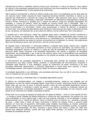 Estudaremos primeiro a realidade histórico-cultural que chamamos “a cultura do silêncio”. Esta espécie
de cultura é uma expressão superestrutural que condiciona uma forma especial de consciência. A cultura
do silêncio “sobredetermina” a infra-estrutura de onde brota.
Não é possível compreender a cultura do silêncio senão vista como uma totalidade que faz dela parte de
um conjunto maior. Neste conjunto de maior magnitude devemos também reconhecer a cultura ou as
culturas que determinam o caminho da “cultura do silêncio”. Não queremos dizer que a “cultura do
silêncio” seja à maneira de entidade, criada pela “metrópole” em laboratórios especializados e levada ao
Terceiro Mundo. Tampouco é verdade que a “cultura do silêncio” nasça por geração espontânea. Na
realidade, a “cultura do silêncio” nasce da relação do Terceiro Mundo com a metrópole. “Não é o
dominador que constrói uma cultura e a impõe aos dominados. Ela é o resultado de relações estruturais
entre os dominados e o dominador.” Assim, para compreender a “cultura do silêncio”, é necessário
primeiro fazer uma análise da dependência como fenômeno relacional que dá origem a diferentes formas
de ser, de pensar, de expressar-se, as da cultura do silêncio e as da cultura que “tem uma palavra”...
É verdade que a infra-estrutura, criada nas relações pelas quais o trabalho do homem transforma o
mundo, dá origem à superestrutura. Mas também é verdade que esta, mediatizada pelos homens que
assimilam seus mitos, volta-se para a infra-estrutura e a “sobredetermina”. Se não existisse a dinâmica
destas relações precárias nas quais os homens movimentam-se e trabalham no mundo, não poderíamos
falar nem de estrutura social, nem de homens, nem de mundo humano.
As relações entre o dominador e o dominado refletem o contexto social amplo, mesmo sob o aspecto
pessoal, e supõem que os dominados assimilem os mitos culturais do dominador. Do mesmo modo, a
sociedade dependente absorve os valores e o estilo de vida da sociedade da metrópole, posto que a
estrutura desta última manipula a da sociedade dependente. Daí resulta o dualismo da sociedade
dependente, sua ambigüidade, o ser e não ser ela mesma, assim como a ambivalência que caracteriza
sua longa experiência de dependência, expressa nu-ma atitude de atração e de repulsa pela sociedade
metropolitana.
A infra-estrutura da sociedade dependente é manipulada pela vontade da sociedade dirigente. A
superestrutura que daqui resulta reflete, portanto, a inautenticidade da infra-estrutura. Enquanto a
metrópole pode absorver a crise ideológica, graças ao mecanismo do poder econômico e de uma
tecnologia altamente desenvolvida, a estrutura dependente é muito fraca para suportar a menor
manifestação popular. Isto explica a freqüente rigidez da estrutura dependente.
A sociedade dependente é, por definição, uma sociedade silenciosa. Sua voz não é uma voz aut8ntica,
mas um simples eco da voz da metrópole.
De todas as maneiras, a metrópole fala e a sociedade dependente escuta.
O silêncio da sociedade-objeto, em relação à sociedade-dirigente, repete-se nas relações que se
estabelecem no seio da mesma sociedade-objeto. Suas elites no poder, silenciosas frente à metrópole,
fazem calar, por sua vez, ao povo. E somente quando o povo de uma sociedade dependente rompe a
“cultura do silêncio” e conquista o direito da palavra – ou melhor, quando as mudanças radicais de
estrutura transformam a sociedade dependente –, é quando uma tal sociedade, em seu conjunto, pode
deixar de ser silenciosa em relação à sociedade dirigente.
Ainda mais, se um grupo se apodera do poder por um golpe de Estado – como no caso recente do Peru
– e começa a tomar medidas de defesa econômica e cultural de tipo nacionalista, sua política cria uma
nova contradição. O novo regime pode ir além de suas próprias intenções e ver-se obrigado a romper
definitivamente com a “cultura do silêncio”, tanto no exterior como no interior, ou – temendo o ascenso
do povo – voltar atrás e tratar de impor novamente o silêncio às massas. Enfim, o governo pode
oferecer um novo tipo de populismo. Estimuladas pelas medidas nacionalistas, as massas submersas
podem chegar a ter a ilusão de que participam na transformação de sua sociedade, quando, na verdade,
são habilmente manipuladas. No Peru, enquanto o grupo militar que tomou o poder em 1968 leva
avante seus objetivos políticos, muitas das suas ações farão aparecer “as fendas” nas zonas mais
fechadas da sociedade peruana.
 