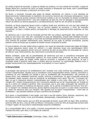 No estado original de transição, o golpe de Estado era antítese; no novo estado de transição, o golpe de
Estado define-se e confirma-se como um poder arbitrário e antipopular que tende, ante a possibilidade
contínua de uma revolução, a endurecer-se mais e mais.
No Brasil, a transição marcada pelo golpe de Estado representa um retorno a uma ideologia de
desenvolvimento fundamentada no abandono da economia nacional aos interesses estrangeiros; nesta
ideologia, “a idéia da grande empresa internacional substitui a de um monopólio de Estado considerado
como base do desenvolvimento”. Uma das exigências de base de uma tal ideologia é necessariamente
reduzir ao silêncio os setores populares e, conseqüentemente, fazê-los sair da esfera de decisão.
Portanto, as forças populares devem evitar a ingênua ilusão que consistiria em crer que este estado de
transição pode permitir a “abertura” que os tornará capazes de encontrar o ritmo de transição
precedente, no qual o modelo político correspondia à ideologia do desenvolvimento populista, de tipo
nacional.
As aberturas que a nova fase de transição permite têm sua própria significação. Não significam uma
volta ao que havia sido, mas sim, concessões no jogo de adaptações, exigido pela ideologia reinante.
Qualquer que seja a sua ideologia, a nova fase de transição desafia as forças populares a que encontrem
uma maneira de proceder inteiramente nova, diferente de sua ação no período precedente, quando
lutavam contra as forças que os golpes de Estado haviam conduzido ao poder.
É muito evidente uma das razões desta mudança: por causa da repressão imposta pelo golpe de Estado,
as forças populares devem atuar em silêncio e a ação silenciosa exige uma aprendizagem difícil.
Também as forças populares devem procurar maneiras de opor-se aos efeitos da reativação da “cultura
do silêncio” que, historicamente, deu nascimento à consciência dominada.
Nestas condições, quais são as possibilidades de sobreviver que tem a consciência emergente que
alcançou o estado de transitividade ingênua? Só numa análise mais profunda da fase de transição
inaugurada pelo golpe de Estado militar pode-se encontrar a resposta a esta pergunta. Já que a
revolução ainda é possível nesta fase, a análise deve-se encontrar na confrontação dialética entre o
projeto revolucionário (ou, desgraçadamente, os projetos) e o novo regime.19
A Marginalidade
A percepção não-estrutural do analfabetismo tem revelado uma visão errônea dos analfabetos, como
homens marginalizados. Aqueles que os consideram como marginalizados devem, todavia, reconhecer a
existência de uma realidade em relação à qual os analfabetos são marginalizados: não somente no
espaço físico, mas realidades históricas, sociais, culturais e econômicas; ou seja a dimensão estrutural
da realidade. Desta maneira, deve-se considerar os analfabetos como seres “fora de”, “à margem de”
algo, já que é impossível estarem marginalizados sem relação a uma coisa. Mas, estar “fora de”, “à
margem de”, implica necessariamente num movimento daquele que se diz marginalizado em direção ao
que é o centro em relação à periferia. Este movimento, que é uma ação, pressupõe não somente um
agente, como também a existência de algumas razões. Se se admite a existência de homens “fora de”,
ou “à margem” da realidade estrutural, parece legítimo perguntar-se quem é o autor deste movimento
do centro da estrutura para sua margem. São aqueles que se dizem marginalizados – entre eles os
analfabetos – que decidem deslocar-se para a periferia da sociedade?
Se é assim, a marginalidade é uma opção, com tudo o que ela implica: fome, doenças, raquitismo, dor,
deficiência mental, morte, crime, promiscuidade, desesperação, impossibilidade de ser.
Na realidade, é difícil aceitar que uns 40% da população do Brasil, quase 90% do Haiti, 60% da Bolívia,
perto de 40% do Peru, mais de 30% do México e Venezuela e cerca de 70% da Guatemala tenham feito
a trágica “opção” de sua própria marginalização enquanto analfabetos.
Se a marginalidade não é uma opção, o homem marginalizado tem sido excluído do sistema social e é
mantido fora dele, quer dizer, é um objeto de violência.
19
Ação Cultural para a Libertação, Cambridge, (Mass., EUA), 1970.
 