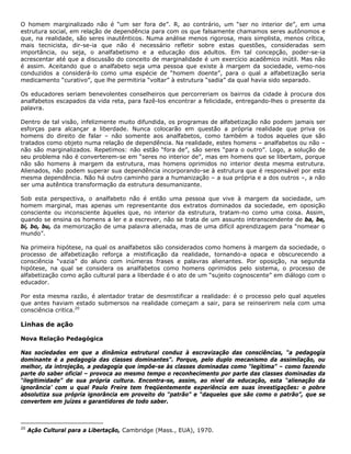 O homem marginalizado não é “um ser fora de”. R, ao contrário, um “ser no interior de”, em uma
estrutura social, em relação de dependência para com os que falsamente chamamos seres autônomos e
que, na realidade, são seres inautênticos. Numa análise menos rigorosa, mais simplista, menos crítica,
mais tecnicista, dir-se-ia que não é necessário refletir sobre estas questões, consideradas sem
importância, ou seja, o analfabetismo e a educação dos adultos. Em tal concepção, poder-se-ia
acrescentar até que a discussão do conceito de marginalidade é um exercício acadêmico inútil. Mas não
é assim. Aceitando que o analfabeto seja uma pessoa que existe à margem da sociedade, vemo-nos
conduzidos a considerá-lo como uma espécie de “homem doente”, para o qual a alfabetização seria
medicamento “curativo”, que lhe permitiria “voltar” à estrutura “sadia” da qual havia sido separado.
Os educadores seriam benevolentes conselheiros que percorreriam os bairros da cidade à procura dos
analfabetos escapados da vida reta, para fazê-los encontrar a felicidade, entregando-lhes o presente da
palavra.
Dentro de tal visão, infelizmente muito difundida, os programas de alfabetização não podem jamais ser
esforças para alcançar a liberdade. Nunca colocarão em questão a própria realidade que priva os
homens do direito de falar – não somente aos analfabetos, como também a todos aqueles que são
tratados como objeto numa relação de dependência. Na realidade, estes homens – analfabetos ou não –
não são marginalizados. Repetimos: não estão “fora de”, são seres “para o outro”. Logo, a solução de
seu problema não é converterem-se em “seres no interior de”, mas em homens que se libertam, porque
não são homens à margem da estrutura, mas homens oprimidos no interior desta mesma estrutura.
Alienados, não podem superar sua dependência incorporando-se à estrutura que é responsável por esta
mesma dependência. Não há outro caminho para a humanização – a sua própria e a dos outros –, a não
ser uma autêntica transformação da estrutura desumanizante.
Sob esta perspectiva, o analfabeto não é então uma pessoa que vive à margem da sociedade, um
homem marginal, mas apenas um representante dos extratos dominados da sociedade, em oposição
consciente ou inconsciente àqueles que, no interior da estrutura, tratam-no como uma coisa. Assim,
quando se ensina os homens a ler e a escrever, não se trata de um assunto intranscendente de ba, be,
bi, bo, bu, da memorização de uma palavra alienada, mas de uma difícil aprendizagem para “nomear o
mundo”.
Na primeira hipótese, na qual os analfabetos são considerados como homens à margem da sociedade, o
processo de alfabetização reforça a mistificação da realidade, tornando-a opaca e obscurecendo a
consciência “vazia” do aluno com inúmeras frases e palavras alienantes. Por oposição, na segunda
hipótese, na qual se considera os analfabetos como homens oprimidos pelo sistema, o processo de
alfabetização como ação cultural para a liberdade é o ato de um “sujeito cognoscente” em diálogo com o
educador.
Por esta mesma razão, é alentador tratar de desmistificar a realidade: é o processo pelo qual aqueles
que antes haviam estado submersos na realidade começam a sair, para se reinserirem nela com uma
consciência critica.20
Linhas de ação
Nova Relação Pedagógica
Nas sociedades em que a dinâmica estrutural conduz à escravização das consciências, “a pedagogia
dominante é a pedagogia das classes dominantes”. Porque, pelo duplo mecanismo da assimilação, ou
melhor, da introjeção, a pedagogia que impõe-se às classes dominadas como “legítima” – como fazendo
parte do saber oficial – provoca ao mesmo tempo o reconhecimento por parte das classes dominadas da
“ilegitimidade” de sua própria cultura. Encontra-se, assim, ao nível da educação, esta “alienação da
ignorância’ com u qual Paulo Freire tem freqüentemente experiência em suas investigações: o pobre
absolutiza sua própria ignorância em proveito do “patrão” e “daqueles que são como o patrão”, que se
convertem em juízes e garantidores de todo saber.
20
Ação Cultural para a Libertação, Cambridge (Mass., EUA), 1970.
 
