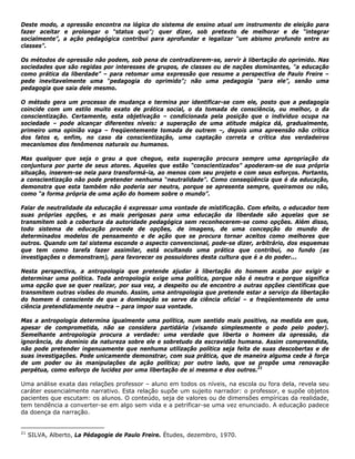 Deste modo, a opressão encontra na lógica do sistema de ensino atual um instrumento de eleição para
fazer aceitar e prolongar o “status quo”; quer dizer, sob pretexto de melhorar e de “integrar
socialmente”, a ação pedagógica contribui para aprofundar e legalizar “um abismo profundo entre as
classes”.
Os métodos de opressão não podem, sob pena de contradizerem-se, servir à libertação do oprimido. Nas
sociedades que são regidas por interesses de grupos, de classes ou de nações dominantes, "a educação
como prática da liberdade” – para retomar uma expressão que resume a perspectiva de Paulo Freire –
pede inevitavelmente uma “pedagogia do oprimido”; não uma pedagogia “para ele”, senão uma
pedagogia que saia dele mesmo.
O método gera um processo de mudança e termina por identificar-se com ele, posto que a pedagogia
coincide com um estilo muito exato de prática social, o da tomada de consciência, ou melhor, o da
conscientização. Certamente, esta objetivação – condicionada pela posição que o indivíduo ocupa na
sociedade – pode alcançar diferentes níveis: a superação de uma atitude mágica dá, gradualmente,
primeiro uma opinião vaga – freqüentemente tomada de outrem –, depois uma apreensão não crítica
dos fatos e, enfim, no caso da conscientização, uma captação correta e crítica dos verdadeiros
mecanismos dos fenômenos naturais ou humanos.
Mas qualquer que seja o grau a que chegue, esta superação procura sempre uma apropriação da
conjuntura por parte de seus atores. Aqueles que estão “conscientizados” apoderam-se de sua própria
situação, inserem-se nela para transformá-la, ao menos com seu projeto e com seus esforços. Portanto,
a conscientização não pode pretender nenhuma “neutralidade”. Como conseqüência que é da educação,
demonstra que esta também não poderia ser neutra, porque se apresenta sempre, queiramos ou não,
como “a forma própria de uma ação do homem sobre o mundo”.
Falar de neutralidade da educação é expressar uma vontade de mistificação. Com efeito, o educador tem
suas próprias opções, e as mais perigosas para uma educação da liberdade são aquelas que se
transmitem sob a cobertura da autoridade pedagógica sem reconhecerem-se como opções. Além disso,
todo sistema de educação procede de opções, de imagens, de uma concepção do mundo de
determinados modelos de pensamento e de ação que se procura tornar aceitos como melhores que
outros. Quando um tal sistema esconde o aspecto convencional, pode-se dizer, arbitrário, dos esquemas
que tem como tarefa fazer assimilar, está ocultando uma prática que contribui, no fundo (as
investigações o demonstram), para favorecer os possuidores desta cultura que é a do poder...
Nesta perspectiva, a antropologia que pretende ajudar à libertação do homem acaba por exigir e
determinar uma política. Toda antropologia exige uma política, porque não é neutra e porque significa
uma opção que se quer realizar, por sua vez, a despeito ou de encontro a outras opções científicas que
transmitem outras visões do mundo. Assim, uma antropologia que pretende estar a serviço da libertação
do homem é consciente de que a dominação se serve da ciência oficial – e freqüentemente de uma
ciência pretendidamente neutra – para impor sua vontade.
Mas a antropologia determina igualmente uma política, num sentido mais positivo, na medida em que,
apesar de comprometida, não se considera partidária (visando simplesmente o podo pelo poder).
Semelhante antropologia procura a verdade: uma verdade que liberta o homem da opressão, da
ignorância, do domínio da natureza sobre ele e sobretudo da escravidão humana. Assim compreendida,
não pode pretender ingenuamente que nenhuma utilização política seja feita de suas descobertas e de
suas investigações. Pode unicamente demonstrar, com sua prática, que de maneira alguma cede à força
de um poder ou às manipulações da ação política; por outro lado, que se propõe uma renovação
perpétua, como esforço de lucidez por uma libertação de si mesma e dos outros.21
Uma análise exata das relações professor – aluno em todos os níveis, na escola ou fora dela, revela seu
caráter essencialmente narrativo. Esta relação supõe um sujeito narrador: o professor, e supõe objetos
pacientes que escutam: os alunos. O conteúdo, seja de valores ou de dimensões empíricas da realidade,
tem tendência a converter-se em algo sem vida e a petrificar-se uma vez enunciado. A educação padece
da doença da narração.
21
SILVA, Alberto, La Pédagogie de Paulo Freire. Études, dezembro, 1970.
 