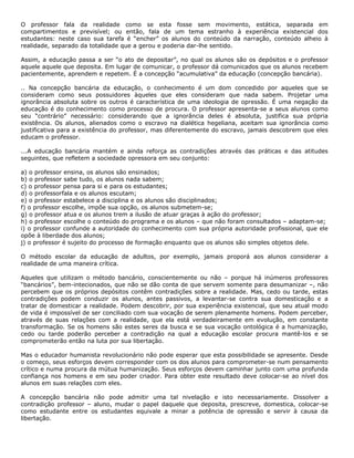 O professor fala da realidade como se esta fosse sem movimento, estática, separada em
compartimentos e previsível; ou então, fala de um tema estranho à experiência existencial dos
estudantes: neste caso sua tarefa é “encher” os alunos do conteúdo da narração, conteúdo alheio à
realidade, separado da totalidade que a gerou e poderia dar-lhe sentido.
Assim, a educação passa a ser “o ato de depositar”, no qual os alunos são os depósitos e o professor
aquele aquele que deposita. Em lugar de comunicar, o professor dá comunicados que os alunos recebem
pacientemente, aprendem e repetem. É a concepção “acumulativa” da educação (concepção bancária).
.. Na concepção bancária da educação, o conhecimento é um dom concedido por aqueles que se
consideram como seus possuidores àqueles que eles consideram que nada sabem. Projetar uma
ignorância absoluta sobre os outros é característica de uma ideologia de opressão. É uma negação da
educação é do conhecimento como processo de procura. O professor apresenta-se a seus alunos como
seu “contrário” necessário: considerando que a ignorância deles é absoluta, justifica sua própria
existência. Os alunos, alienados como o escravo na dialética hegeliana, aceitam sua ignorância como
justificativa para a existência do professor, mas diferentemente do escravo, jamais descobrem que eles
educam o professor.
...A educação bancária mantém e ainda reforça as contradições através das práticas e das atitudes
seguintes, que refletem a sociedade opressora em seu conjunto:
a) o professor ensina, os alunos são ensinados;
b) o professor sabe tudo, os alunos nada sabem;
c) o professor pensa para si e para os estudantes;
d) o professorfala e os alunos escutam;
e) o professor estabelece a disciplina e os alunos são disciplinados;
f) o professor escolhe, impõe sua opção, os alunos submetem-se;
g) o professor atua e os alunos trem a ilusão de atuar graças à ação do professor;
h) o professor escolhe o conteúdo do programa e os alunos – que não foram consultados – adaptam-se;
i) o professor confunde a autoridade do conhecimento com sua própria autoridade profissional, que ele
opõe à liberdade dos alunos;
j) o professor é sujeito do processo de formação enquanto que os alunos são simples objetos dele.
O método escolar da educação de adultos, por exemplo, jamais proporá aos alunos considerar a
realidade de uma maneira crítica.
Aqueles que utilizam o método bancário, conscientemente ou não – porque há inúmeros professores
“bancários”, bem-intecionados, que não se dão conta de que servem somente para desumanizar –, não
percebem que os próprios depósitos contêm contradições sobre a realidade. Mas, cedo ou tarde, estas
contradições podem conduzir os alunos, antes passivos, a levantar-se contra sua domesticação e a
tratar de domesticar a realidade. Podem descobrir, por sua experiência existencial, que seu atual modo
de vida é impossível de ser conciliado com sua vocação de serem plenamente homens. Podem perceber,
através de suas relações com a realidade, que ela está verdadeiramente em evolução, em constante
transformação. Se os homens são estes seres da busca e se sua vocação ontológica é a humanização,
cedo ou tarde poderão perceber a contradição na qual a educação escolar procura mantê-los e se
comprometerão então na luta por sua libertação.
Mas o educador humanista revolucionário não pode esperar que esta possibilidade se apresente. Desde
o começo, seus esforços devem corresponder com os dos alunos para comprometer-se num pensamento
crítico e numa procura da mútua humanização. Seus esforços devem caminhar junto com uma profunda
confiança nos homens e em seu poder criador. Para obter este resultado deve colocar-se ao nível dos
alunos em suas relações com eles.
A concepção bancária não pode admitir uma tal nivelação e isto necessariamente. Dissolver a
contradição professor – aluno, mudar o papel daquele que deposita, prescreve, domestica, colocar-se
como estudante entre os estudantes equivale a minar a potência de opressão e servir à causa da
libertação.
 