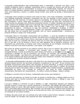 A educação problematizadora está fundamentada sobre a criatividade e estimula uma ação e uma
reflexão verdadeiras sobre a realidade, respondendo assim à vocação dos homens que não são seres
autênticos senão quando se comprometem na procura e na transformação criadoras. Em resumo: a
teoria e a prática bancária, enquanto forças de imobilização e de fixação, não reconhecem os homens
como seres históricos; a teoria e a prática críticas tornam como ponto de partida a historicidade do
homem.
A educação crítica considera os homens como seres em devir, como seres inacabados, incompletos em
uma realidade igualmente inacabada e juntamente com ela. Por oposição a outros animais, que são
inacabados mas não históricos, os homens sabem-se incompletos. Os homens têm consciência de que
são incompletos, e assim, nesse estar inacabados e na consciência que disso têm, encontram-se as
raízes mesmas da educação como fenômeno puramente humano. O caráter inacabado dos homens e o
caráter evolutivo da realidade exigem que a educação seja 'uma atividade contínua. A educação é, deste
modo, continuamente refeita pela práxis. Para ser, deve chegar a ser. Sua duração – no sentido
bergsoniano da palavra – encontra-se no jogo dos contrários: estabilidade e mudança. O método
bancário põe o acento sobre a estabilidade e chega a ser reacionário. A educação problematizadora –
que não aceita nem um presente bem conduzido, nem um futuro predeterminado – enraíza-se no
presente dinâmico e chega a ser revolucionária.
A educação crítica é a "futuridade” revolucionária. Ela é profética – e, como tal, portadora de esperança
– e corresponde à natureza histórica do homem. Ela afirma que os homens são seres que se superam,
que vão para a frente e olham para o futuro, seres para os quais a imobilidade representa uma ameaça
fatal, para os quais ver o passado não deve ser mais que um meio para compreender claramente quem
são e o que são, a fim de construir o futuro com mais sabedoria. Ela se identifica, portanto, com o
movimento que compromete os homens como seres conscientes de sua limitação, movimento que é
histórico e que tem o seu ponto de partida, o seu sujeito, o seu objetivo.
Este ponto de partida encontra-se nos próprios homens. Mas já que os homens não existem fora do
mundo, fora da realidade, o movimento deve começar com a relação homem – mundo.
Conseqüentemente, o ponto de partida deve estar sempre nos homens, no seu aqui e no seu agora, que
constituem a situação em que se encontram, ora imersos, ora emersos, ora insertados. Somente
parindo desta situação – que determina a percepção que eles têm – podem começar a atuar. Para fazê-
lo de maneira autêntica não devem perceber seu estado como inelutável e imutável, mas somente como
é, um estado que os limita e portanto os desafia...
...A educação problematizadora não deve e não pode servir aos interesses do opressor. Nenhuma ordem
opressiva poderia permitir aos oprimidos começarem a questionar-se “por quê?”. Já que somente uma
sociedade revolucionária pode praticar esta educação de forma sistemática, os líderes revolucionários
não devem assumir plenos poderes antes de estarem capacitados para aplicar o método. No processo
revolucionário os líderes não podem utilizar o método bancário como medida transitória, justificada pela
necessidade da causa, com in-tenção de conduzir-se mais tarde de modo verdadeiramente
revolucionário. Eles devem ser revolucionários – ou melhor, homens de diálogo – desde o começo...
O diálogo é o encontro entre os homens, mediatizados pelo mundo, para designá-lo.
Se ao dizer suas palavras, ao chamar ao mundo, os homens o transformam, o diálogo impõe-se como o
caminho pelo qual os homens encontram seu significado enquanto homens; o diálogo é, pois, uma
necessidade existencial.
E já que o diálogo é o encontro no qual a reflexão e a ação, inseparáveis daqueles que dialogam,
orientam-se para o mundo que é preciso transformar e humanizar, este diálogo não pode reduzir-se a
depositar idéias em outros. Não pode também converter-se num simples intercâmbio de idéias, idéias a
serem consumidas pelos permutantes. Não é também uma discussão hostil, polêmica entre homens que
não estão comprometidos nem em chamar ao mundo pelo seu nome, nem na procura da verdade, mas
na imposição de sua própria verdade...
O diálogo não pode existir sem um profundo amor pelo mundo e pelos homens. Designar o mundo, que
é ato de criação e de recriação, não é possível sem estar impregnado de amor.
 