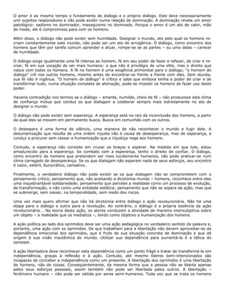 O amor é ao mesmo tempo o fundamento do diálogo e o próprio diálogo. Este deve necessariamente
unir sujeitos responsáveis e não pode existir numa relação de dominação. A dominação revela um amor
patológico: sadismo no dominador, masoquismo no dominado. Porque o amor é um ato de valor, mão
de medo, ele é compromisso para com os homens.
Além disso, o diálogo não pode existir sem humildade. Designar o mundo, ato pelo qual os homens re-
criam constantemente este mundo, não pode ser um ato de arrogância. O diálogo, como encontro dos
homens que têm por tarefa comum aprender e atuar, rompe-se se as partes – ou uma delas – carecer
de humildade.
O diálogo exige igualmente uma fé intensa ao homem, fé em seu poder de fazer e refazer, de criar e re-
criar, fé em sua vocação de ser mais humano: o que não é privilégio de uma elite, mas o direito que
nasce com todos os homens. A fé no homem é uma exigência primordial para o diálogo; “o homem do
diálogo” crê nos outros homens, mesmo antes de encontrar-se frente a frente com eles. Sem dúvida,
sua fé não é ingênua. “O homem de diálogo” é crítico e sabe que embora tenha e poder de criar e de
transformar tudo, numa situação completa de alienação, pode-se impedir os homens de fazer uso deste
poder.
Haveria contradição nos termos se o diálogo – amante, humilde, cheio de fé – não produzisse este clima
de confiança mútua que conduz os que dialogam a colaborar sempre mais estreitamente no ato de
designar o mundo.
O diálogo não pode existir sem esperança. A esperança está na raiz da inconclusão dos homens, a partir
da qual eles se movem em permanente busca. Busca em comunhão com os outros.
O desespero é uma forma de silêncio, uma maneira de não reconhecer o mundo e fugir dele. A
desumanização que resulta de uma ordem injusta não é causa de desesperança, mas de esperança, e
conduz a procurar sem cessar a humanização que a injustiça nega aos homens.
Contudo, a esperança não consiste em cruzar os braços e esperar. Na medida em que lute, estou
amadurecido para a esperança. Se combato com a esperança, tenho o direito de confiar. O diálogo,
como encontro de homens que pretendem ser mais lucidamente humanos, não pode praticar-se num
clima carregado de desesperança. Se os que dialogam não esperam nada de seus esforços, seu encontro
é vazio, estéril, burocrático, cansativo.
Finalmente, o verdadeiro diálogo não pode existir se os que dialogam não se comprometem com o
pensamento crítico; pensamento que, não aceitando a dicotomia mundo – homens, reconhece entre eles
uma inquebrantável solidariedade; pensamento que percebe a realidade como um processo de evolução,
de transformação, e não como uma entidade estática; pensamento que não se separa da ação, mas que
se submerge, sem cessar, na temporalidade, sem medo dos riscos.
Uma vez mais quero afirmar que não há dicotomia entre diálogo e ação revolucionária. Não há uma
etapa para o diálogo e outra para a revolução. Ao contrário, o diálogo é a própria essência da ação
revolucionária... Na teoria desta ação, os atores conduzem a atividade de maneira intersubjetiva sobre
um objeto – a realidade que os mediatiza –, tendo como objetivo a humanização dos homens.
A ação política ao lado dos oprimidos deve ser uma ação pedagógica no verdadeiro sentido da palavra e,
portanto, uma ação com os oprimidos. Os que trabalham para a libertação não devem aproveitar-se da
dependência emocional dos oprimidos, que é fruto de sua situação concreta de dominação e que dá
origem à sua visão inautêntica do mundo. Utilizar sua dependência para aumentá-la é a tática do
opressor.
A ação libertadora deve reconhecer esta dependência como um ponto frágil e tratar de transformá-la em
independência, graças à reflexão e à ação. Contudo, até mesmo líderes bem-intencionados são
incapazes de conceber a independência como um presente. A libertação dos oprimidos é uma libertação
de homens, não de coisas. Conseqüentemente, da mesma forma que a pessoa não se liberta apenas
pelos seus esforços pessoais, assim também não pode ser libertada pelos outros. A libertação –
fenômeno humano – não pode ser obtida por seres semi-humanos. Toda vez que se trata os homens
 
