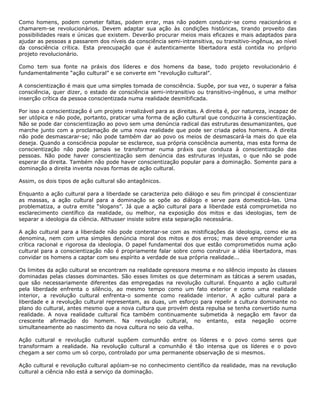 Como homens, podem cometer faltas, podem errar, mas não podem conduzir-se como reacionários e
chamarem-se revolucionários. Devem adaptar sua ação às condições históricas, tirando proveito das
possibilidades reais e únicas que existem. Deverão procurar meios mais eficazes e mais adaptados para
ajudar as pessoas a passarem dos níveis da consciência semi-intransitiva, ou transitivo-ingênua, ao nível
da consciência crítica. Esta preocupação que é autenticamente libertadora está contida no próprio
projeto revolucionário.
Como tem sua fonte na práxis dos líderes e dos homens da base, todo projeto revolucionário é
fundamentalmente “ação cultural” e se converte em “revolução cultural”.
A conscientização é mais que uma simples tomada de consciência. Supõe, por sua vez, o superar a falsa
consciência, quer dizer, o estado de consciência semi-intransitivo ou transitivo-ingênuo, e uma melhor
inserção crítica da pessoa conscientizada numa realidade desmitificada.
Por isso a conscientização é um projeto irrealizável para as direitas. A direita é, por natureza, incapaz de
ser utópica e não pode, portanto, praticar uma forma de ação cultural que conduziria à conscientização.
Não se pode dar conscientização ao povo sem uma denúncia radical das estruturas desumanizantes, que
marche junto com a proclamação de uma nova realidade que pode ser criada pelos homens. A direita
não pode desmascarar-se; não pode também dar ao povo os meios de desmascará-la mais do que ela
deseja. Quando a consciência popular se esclarece, sua própria consciência aumenta, mas esta forma de
conscientização não pode jamais se transformar numa práxis que conduza à conscientização das
pessoas. Não pode haver conscientização sem denúncia das estruturas injustas, o que não se pode
esperar da direita. Também não pode haver conscientização popular para a dominação. Somente para a
dominação a direita inventa novas formas de ação cultural.
Assim, os dois tipos de ação cultural são antagônicos.
Enquanto a ação cultural para a liberdade se caracteriza pelo diálogo e seu fim principal é conscientizar
as massas, a ação cultural para a dominação se opõe ao diálogo e serve para domesticá-las. Uma
problematiza, a outra emite “slogans”. Já que a ação cultural para a liberdade está comprometida no
esclarecimento científico da realidade, ou melhor, na exposição dos mitos e das ideologias, tem de
separar a ideologia da ciência. Althusser insiste sobre esta separação necessária.
A ação cultural para a liberdade não pode contentar-se com as mistificações da ideologia, como ele as
denomina, nem com uma simples denúncia moral dos mitos e dos erros; mas deve empreender uma
crítica racional e rigorosa da ideologia. O papel fundamental dos que estão comprometidos numa ação
cultural para a conscientização não é propriamente falar sobre como construir a idéia libertadora, mas
convidar os homens a captar com seu espírito a verdade de sua própria realidade...
Os limites da ação cultural se encontram na realidade opressora mesma e no silêncio imposto às classes
dominadas pelas classes dominantes. São esses limites os que determinam as táticas a serem usadas,
que são necessariamente diferentes das empregadas na revolução cultural. Enquanto a ação cultural
pela liberdade enfrenta o silêncio, ao mesmo tempo como um fato exterior e como uma realidade
interior, a revolução cultural enfrenta-o somente como realidade interior. A ação cultural para a
liberdade e a revolução cultural representam, as duas, um esforço para repelir a cultura dominante no
plano do cultural, antes mesmo que a nova cultura que provém desta repulsa se tenha convertido numa
realidade. A nova realidade cultural fica também continuamente submetida à negação em favor da
crescente afirmação do homem. Na revolução cultural, no entanto, esta negação ocorre
simultaneamente ao nascimento da nova cultura no seio da velha.
Ação cultural e revolução cultural supõem comunhão entre os líderes e o povo como seres que
transformam a realidade. Na revolução cultural a comunhão é tão intensa que os líderes e o povo
chegam a ser como um só corpo, controlado por uma permanente observação de si mesmos.
Ação cultural e revolução cultural apóiam-se no conhecimento científico da realidade, mas na revolução
cultural a ciência não está a serviço da dominação.
 