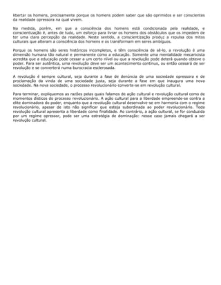 libertar os homens, precisamente porque os homens podem saber que são oprimidos e ser conscientes
da realidade opressora na qual vivem.
Na medida, porém, em que a consciência dos homens está condicionada pela realidade, e
conscientização é, antes de tudo, um esforço para livrar os homens dos obstáculos que os impedem de
ter uma clara percepção da realidade. Neste sentido, a conscientização produz a repulsa dos mitos
culturais que alteram a consciência dos homens e os transformam em seres ambíguos.
Porque os homens são seres históricos incompletos, e têm consciência de sê-lo, a revolução é uma
dimensão humana tão natural e permanente como a educação. Somente uma mentalidade mecanicista
acredita que a educação pode cessar a um certo nível ou que a revolução pode deterá quando obteve o
poder. Para ser autêntica, uma revolução deve ser um acontecimento contínuo, ou então cessará de ser
revolução e se converterá numa burocracia esclerosada.
A revolução é sempre cultural, seja durante a fase de denúncia de uma sociedade opressora e de
proclamação da vinda de uma sociedade justa, seja durante a fase em que inaugura uma nova
sociedade. Na nova sociedade, o processo revolucionário converte-se em revolução cultural.
Para terminar, expliquemos as razões pelas quais falamos de ação cultural e revolução cultural como de
momentos dísticos do processo revolucionário. A ação cultural para a liberdade empreende-se contra a
elite dominadora do poder, enquanto que a revolução cultural desenvolve-se em harmonia com o regime
revolucionário, apesar de isto não significar que esteja subordinada ao poder revolucionário. Toda
revolução cultural apresenta a liberdade como finalidade. Ao contrário, a ação cultural, se for conduzida
por um regime opressor, pode ser uma estratégia de dominação: nesse caso jamais chegará a ser
revolução cultural.
 