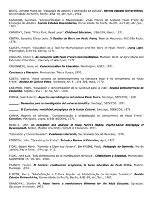 BRITO, Jomard Muniz de. "Educação de adultos e unificação da cultura”. Revista Estudos Universitários,
Universidade do Recife, Recife, 4:61-70, abr./jun., 1963.
CARDOSO, Aurenice. “Conscientização e Alfabetização: Visão Prática do Sistema Paulo Freire de
Educação de Adultos. Revista Estudos Universitários, Universidade do Recife, Recife, 4:71-80, abr./jun.,
1963.
CHOMSKY, Carol. “Write First, Read Later”. Childhood Education, :296-299, March, 1971.
CINTRA, Benedito Eliseu Leite. O Sentido do Outro em Paulo Freire, Tese de Mestrado, PUC-São Paulo,
1978.
CLASBY, Míriam. "Education as a Tool for Humanization and the Work of Paulo Freire”. Llving Light.
Washington, 8:49-59, Spring, 1971.
COGGINS, Chere S. An encounter with Paulo Freire’s Conscientization. Madison, Dept. of Agricultural and
Extension Education, University of Wisconsin, 1972.
COLONNESE, Louis, ed. Conscientization for Liberation. Washington, USCC, 1971.
Conciencia y liberación. Montevideo, Tierra Nueva, 1970.
COSTA, Vitório. “Novo conceito de desenvolvimento na literatura atual e no pensamento de Paulo
Freire”. Revista de Cultura Votes, Petr6polia, 64(4) :291-301, maio, 1970.
CREAMOR, Pedro. "Educación y concientización de la juventud para la vida”. Revista Interamericana de
Educación, Bogotá, (157) : 42-56, nov., 1969.
CUNHA, José Roberto. Aspectos metodológicos del sistema Paulo Freire. Santiago, SEDECOS, 1969.
______. Elementos para la investigación del universo temático. Santiago, SEDECOS, 1971.
______. El Curriculum, modalidad pedagógica de la Acción Cultural. Santiago, SEDECOS, 1971.
CUNHA, Rogério de Almeida. "Conscientização e alfabetização no pensamento de Paulo Freire”.
Concilium. Petr6polis, Vozes, 8(85) :63O640, 1973.
DEWITT, John. An Exposition and Analysis of Paulo Freire's Radical Psycho-Social Andragogy of
Development. Boston, Boston University, School of Education, 1971.
“Educación y Concientización”. Cuadernos Liberación, Secretariado Social Mexicano, 1970.
EGERTON, John. “Searching for Freire”. Saturday Review of Education, April, 1973.
FIORI, Ernani Maria. "Aprenda a Dizer sua Palavra”. In: FREIRE, Paulo. Pedagogia do Oprimido. Rio de
Janeiro, Paz e Terra, 1974, pp. 1-15.
FIORI, José Luís. "Dos dimensiones de la investigación temática”. Cristianismo y Sociedad, Montevideo,
Suplemento :87-96, set., 1968.
FRANCO, Fausto. El hombre: construcción progresiva, la tarea educativa de Paulo Freire. Madrid,
Marsiega, 1973.
FURTER, Pierre. “Alfabetização e Cultura Popular na Alfabetização do Nordeste Brasileiro”. Revista
Estudos Universitários, Universidade do Recife, Recife, 4:81-89, abt /Jun., 1963.
GRABOWKI, Stanley M. Paulo Freire: a revolutionary Dilemma for the Adult Educator. Syracuse,
Syracuae Univeraity, 1972.
 