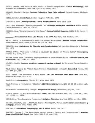 ISAACS, Charles. "The Praxis of Paulo Freire – A Criticai lnterpretation”. Critical Anthropology, New
School for Social Research, Nem York, 2(2) :5-30, Spring, 1972.
JANNUZI, Gilberta S. Martino. Confronto Pedagógico: Paulo Freire e Mobral, Cortez & Moraes, São Paulo,
1979.
KOZOL, Jonathan. Free Schools. Boston, Houghton Mifflin Co., 1972.
LAURENTIN, René. L'Amérique Latine a l’heure de l’enfantement. Paris, Seuil, 1969.
LIMA, Lauro de Oliveira. “Método Paulo Freire”. In: Tecnologia, Educação e Democracia. Rio de Janeiro,
Civilização Brasileira, 1965, pp. 173-202.
MACEOIN, Gary. “Conscientization for the Masses”. National Catholic Reporter, 8(20) :1-21, March 17,
1972.
________. Revolution Next Door: Latin America in tbc 1970'. New York, Holt, Rinehart, 1971.
MACIEL, Jarbas. "A fundamentação teórica do sistema Paulo Freire”. Revista Estudos Universitários.
Universidade do Recife, Recife, 4:25-59, abr./jun. de 1963.
MARKAND, Arne. Paulo Freire: On Education and Conscientization. Salt Lake City, Uaiversity of Salt Lake
City, 1970.
MARTIN, D’Arcy. "Pedagogia y política: la educación de adultos em América Latina”. Convergence,
Toronto, 4(1) :5460, 1971.
MEDINA, Carlos Deria. "Un Método Propio para Bolívia a Partir del Psico-Social". Educación popular para
el Desarrollo, 1(4) :31-40, oct., 1970.
MENDES, Cândido. Momento dos vivos: a esquerda católica no Brasil. Rio de Janeiro, Tempo Brasileiro,
1966.
MELO, Almeri Bezerra de. “Método Paulo Freire de Alfabetización en Brasil”. Comunidad, Mexico, 2(6)
:137-144, jun., 1967.
PAGE, Joseph. “The Revolution in Forty Hours”. In: The Revolution That Never Was. New York,
Grossman Publisher, 1972. c. 12.
"Paulo Freire". Convergence, Toronto, 3(3) whole issue, 1970.
"Paulo Freire ou la révolution de l’éducation”. IDOC-International, Paris, (29) :29-63, 15 août/ler sept.,
1970.
"Paulo Freire: Tercer Mundo y Teologia”. Perspectivas de Dialogo, Montevideo, (50) dei., 1970.
REIMER, Everett. "La educación descarriada”. Gallo, San Juan de Puerto Rico, 1(1) :33-39, set., 1969;
1(2) :17-22, oct., 1969.
RODHE, Birgit. “New Educational Perspectives”. Religious Education. New York, 66(6), nov./dec., 1971.
RUIZ OLABUENAGA, Jose I., MORALES, Pedro e MARROQUIN, Manuel. Paulo Freire: concientización y
andragogia. Buenos Aires, Paidós, 1975.
SANCHEZ, S. Pablo Freire, una pedagogia para el adulto. Bilbao, Zero, 1973.
SANDERS, Thomas G. "The Paulo Freire Method: Literacy Training and Conscientization”. American
Universities Field Staff Report, New York, 15(1) :3-18, june, 1968.
 