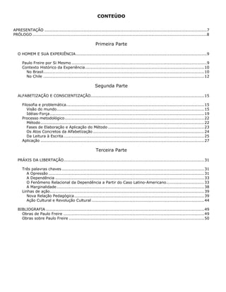 CONTEÚDO
APRESENTAÇÃO ........................................................................................................................7
PRÓLOGO .................................................................................................................................8
Primeira Parte
O HOMEM E SUA EXPERIÊNCIA.................................................................................................9
Paulo Freire por Si Mesmo ....................................................................................................9
Contexto Histórico da Experiência........................................................................................10
No Brasil.......................................................................................................................10
No Chile .......................................................................................................................12
Segunda Parte
ALFABETIZAÇÃO E CONSCIENTIZAÇÃO....................................................................................15
Filosofia e problemática......................................................................................................15
Visão do mundo.............................................................................................................15
Idéias-Força..................................................................................................................19
Processo metodológico.......................................................................................................22
Método.........................................................................................................................22
Fases de Elaboração e Aplicação do Método .......................................................................23
Os Atos Concretos da Alfabetização ..................................................................................24
Da Leitura à Escrita........................................................................................................25
Aplicação .........................................................................................................................27
Terceira Parte
PRÁXIS DA LIBERTAÇÃO........................................................................................................31
Três palavras chaves .........................................................................................................31
A Opressão ...................................................................................................................31
A Dependência ..............................................................................................................33
O Fenômeno Relacional da Dependência a Partir do Caso Latino-Americano............................33
A Marginalidade.............................................................................................................38
Linhas de ação..................................................................................................................39
Nova Relação Pedagógica................................................................................................39
Ação Cultural e Revolução Cultural ...................................................................................44
BIBLIOGRAFIA .....................................................................................................................49
Obras de Paulo Freire ........................................................................................................49
Obras sobre Paulo Freire ....................................................................................................50
 