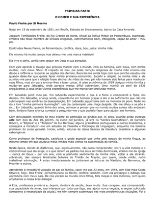 PRIMEIRA PARTE
O HOMEM E SUA EXPERIÊNCIA
Paulo Freire por Si Mesmo
Nasci em 19 de setembro de 1921, em Recife, Estrada do Encanamento, bairro da Casa Amarela.
Joaquim Temístocles Freire, do Rio Grande do Norte, oficial da Polícia Militar de Pernambuco, espiritista,
embora não fosse membro de círculos religiosos, extremamente bom, inteligente, capaz de amar : meu
pai.
Edeltrudes Neves Freire, de Pernambuco, católica, doce, boa, justa: minha mãe.
Ele morreu há muito tempo mas deixou-me uma marca indelével.
Ela vive e sofre, confia sem cessar em Deus e sua bondade.
Com eles aprendi o diálogo que procura manter com o mundo, com os homens, com Deus, com minha
mulher, com meus filhos. O respeito de meu pai pelas crenças religiosas de minha mãe ensinou-me
desde a infância a respeitar as opções dos demais. Recordo-me ainda hoje com que carinho escutou-me
quando disse-lhe que queria fazer minha primeira-comunhão. Escolhi a religião de minha mãe e ela
auxiliou-me para que a eleição fosse efetiva. As mãos de meu pai não haviam sido feitas para machucar
seus filhos, mas sim para ensinar-lhes a fazer coisas. A crise econômica de 1929 obrigou minha família a
mudar-se para Jaboatão, onde parecia menos difícil sobreviver. Uma manhã de abril de 1831
chegávamos à casa onde viveria experiências que me marcariam profunda-mente.
Em Jaboatão perdi meu pai. Em Jaboatão experimentei o que é a fome e compreendi a fome dos
demais. Em Jaboatão, criança ainda, converti-me em homem graças à dor e ao sofrimento que não me
submergiam nas sombras da desesperação. Em Jaboatão joguei bola com os meninos do povo. Nadei no
rio e tive “minha primeira iluminação”: um dia contemplei uma moça despida. Ela me olhou e se pôs a
rir... Em Jaboatão, quando tinha dez anos, comecei a pensar que no mundo muitas coisas não andavam
bem. Embora fosse criança comecei a perguntar-me o que poderia fazer para ajudar aos homens.
Com dificuldades enormes fiz meu exame de admissão ao ginásio aos 15 anos, quando ainda escrevia
rato com dois rr. Aos 20, porém, no curso pré-jurídico, já lera os “Serões Gramaticais”, de Carneiro
Ribeiro, a “Réplica” e a “Tréplica” de Rui Barbosa, alguns gramáticos portugueses e outros brasileiros, e
começava a introduzir--me em estudos de Filosofia e Psicologia da Linguagem, enquanto me tornava
professor do curso ginasial. Iniciei, então, leituras de obras básicas da literatura brasileira e algumas
estrangeiras.
Como professor de Português, satisfazia o gosto especial que tinha pelo estudo de minha língua, ao
mesmo tempo em que ajudava meus irmãos mais velhos na sustentação da família.
Nesta época, devido às distâncias, que, ingenuamente, não podia compreender, entre a vida mesma e o
compromisso que ela exige, e o que diziam os padres nos seus sermões dominicais, afastei-me da Igreja
– nunca de Deus – por um ano, com o profundo sentimento de minha mãe. Voltei a ela através,
sobretudo, das sempre lembradas leituras de Tristão de Atayde, por quem, desde então, nutro
inabalável admiração. A estas imediatamente se juntariam as leituras de Maritain, de Bernanos, de
Mounier e outros.
Atendendo à irresistível vocação de pai de família, casei-me aos 23 anos, em 1944, com Elza Maia Costa
Oliveira, hoje, Elza Freire, pernambucana do Recife, católica também. Com ela prossegui o diálogo que
aprendera com meus pais. De nós vieram ao mundo cinco filhos, três moças e dois meninos, com quem
ampliamos a nossa área dialogal.
A Elza, professora primária e, depois, diretora de escola, devo muito. Sua coragem, sua compreensão,
sua capacidade de amar, seu interesse por tudo que faço, sua ajuda nunca negada, e sequer solicitada
(pressente a necessidade da ajuda), me têm sempre sustentado nas mais problemáticas situações. Foi a
 