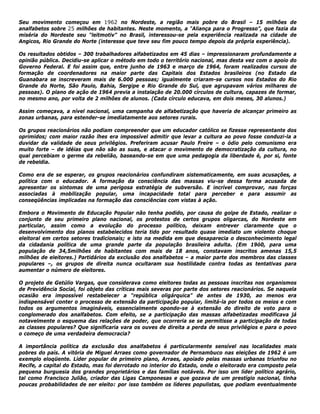 Seu movimento começou em 1962 no Nordeste, a região mais pobre do Brasil – 15 milhões de
analfabetos sobre 25 milhões de habitantes. Neste momento, a "Aliança para o Progresso”, que fazia da
miséria do Nordeste seu “leitmotiv” no Brasil, interessou-se pela experiência realizada na cidade de
Angicos, Rio Grande do Norte (interesse que teve seu fim pouco tempo depois da própria experiência).
Os resultados obtidos – 300 trabalhadores alfabetizados em 45 dias – impressionaram profundamente a
opinião pública. Decidiu-se aplicar o método em todo o território nacional, mas desta vez com o apoio do
Governo Federal. E foi assim que, entre junho de 1963 e março de 1964, foram realizados cursos de
formação de coordenadores na maior parte das Capitais dos Estados brasileiros (no Estado da
Guanabara se inscreveram mais de 6.000 pessoas; igualmente criaram-se cursos nos Estados do Rio
Grande do Norte, São Paulo, Bahia, Sergipe e Rio Grande do Sul, que agrupavam vários milhares de
pessoas). O plano de ação de 1964 previa a instalação de 20.000 círculos de cultura, capazes de formar,
no mesmo ano, por volta de 2 milhões de alunos. (Cada círculo educava, em dois meses, 30 alunos.)
Assim começava, a nível nacional, uma campanha de alfabetização que haveria de alcançar primeiro as
zonas urbanas, para estender-se imediatamente aos setores rurais.
Os grupos reacionários não podiam compreender que um educador católico se fizesse representante dos
oprimidos; com maior razão lhes era impossível admitir que levar a cultura ao povo fosse conduzi-la a
duvidar da validade de seus privilégios. Preferiram acusar Paulo Freire – o ódio pelo comunismo era
muito forte – de idéias que não são as suas, e atacar o movimento de democratização da cultura, no
qual percebiam o germe da rebelião, baseando-se em que uma pedagogia da liberdade é, por si, fonte
de rebeldia.
Como era de se esperar, os grupos reacionários confundiram sistematicamente, em suas acusações, a
política com o educador. A formação da consciência das massas viu-se dessa forma acusada de
apresentar os sintomas de uma perigosa estratégia de subversão. E incrível comprovar, nas forças
associadas à mobilização popular, uma incapacidade total para perceber e para assumir as
conseqüências implicadas na formação das consciências com vistas à ação.
Embora o Movimento de Educação Popular não tenha podido, por causa do golpe de Estado, realizar o
conjunto de seu primeiro plano nacional, os protestos de certos grupos oligarcas, do Nordeste em
particular, assim como a evolução do processo político, deixam entrever claramente que o
desenvolvimento dos planos estabelecidos teria tido por resultado quase imediato um violento choque
eleitoral em certos setores tradicionais; e isto na medida em que desaparecia o desconhecimento legal
da cidadania política de uma grande parte da população brasileira adulta. (Em 19ó0, para uma
população de 34,5milhões de habitantes com mais de 18 anos, constavam inscritos amenas 15,5
milhões de eleitores.) Partidários da exclusão dos analfabetos – a maior parte dos membros das classes
populares –, os grupos de direita nunca ocultaram sua hostilidade contra todas as tentativas para
aumentar o número de eleitores.
O projeto de Getúlio Vargas, que considerava como eleitores todas as pessoas inscritas nos organismos
de Previdência Social, foi objeto das críticas mais severas por parte dos setores reacionários. Se naquela
ocasião era impossível restabelecer a “república oligárquica” de antes de 1930, ao menos era
indispensável conter o processo de extensão da participação popular, limitá-la por todos os meios e com
todos os argumentos imagináveis, essencialmente opondo-se à extensão do direito de voto para o
conglomerado dos analfabetos. Com efeito, se a participação das massas alfabetizadas modificava já
notavelmente o esquema das relações de poder, que ocorreria se se permitisse a participação de todas
as classes populares? Que significaria vara os ouves de direita a perda de seus privilégios e para o povo
o começo de uma verdadeira democracia?
A importância política da exclusão dos analfabetos é particularmente sensível nas localidades mais
pobres do país. A vitória de Miguel Arraes como governador de Pernambuco nas eleições de 1962 é um
exemplo eloqüente. Líder popular de primeiro plano, Arraes, apoiado pelas massas urbanas triunfou no
Recife, a capital do Estado, mas foi derrotado no interior do Estado, onde o eleitorado era composto pela
pequena burguesia dos grandes proprietários e das famílias notáveis. Por isso um líder político agrário,
tal como Francisco Julião, criador das Ligas Camponesas e que gozava de um prestígio nacional, tinha
poucas probabilidades de ser eleito: por isso também os líderes populistas, que podiam eventualmente
 
