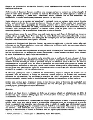 chegar a ser governadores nos Estados do Norte, foram inevitavelmente obrigados a unirem-se com os
grandes proprietários.
O Movimento de Educação Popular constituía uma ameaça real para o sustento da antiga situação. O
plano de 1964 devia permitir o aumento no número dos eleitores em várias regiões: no Estado de
Sergipe, por exemplo, o plano devia acrescentar 80.000 eleitores aos 90.000 existentes; em
Pernambuco, o número de votantes passaria de 800.000 a 1.300.000 etc.
Todos sabemos o que pretendem os “populistas” – no Brasil, como em qualquer outro país da América
Latina – pela mobilização das massas: um homem é igual a um voto. E aí se enraíza todo o problema,
porque, de acordo com a pedagogia da liberdade, preparar para a democracia não pode significar
somente converter o analfabeto em eleitor, condicionando-o às alternativas de um esquema de poder já
existente. Uma educação deve preparar, ao mesmo tempo, para um juízo crítico das alternativas
propostas pela elite, e dar a possibilidade de escolher o próprio caminho.
Não somente por causa das suas idéias, mas, sobretudo, porque quis fazer da libertação do homem o
sentido eito de sua ação, Paulo Freire está hoje no exílio. Existe uma coerência fundamental entre os
princípios e a ação do educador. Sua concepção da educação pode ser uma abertura para a história
concreta e não uma simples idealização da liberdade...
No quadro do Movimento de Educação Popular, os alunos formados nos círculos de cultura são mais
exigentes que os líderes populistas, vêem mais nitidamente a diferença entre as promessas feitas às
massas e sua realização estiva.
Os políticos populistas não compreendem as relações entre alfabetização e “conscientização”. Obsecados
por um único resultado – o aumento do número de eleitores –, deram somente um apoio muito escasso,
do ponto de vista político, a esta forma de mobilização.
Na realidade, raciocinavam de maneira muito simplista ante o problema. Se um educador de fama
oferece a possibilidade de alfabetizar em muito pouco tempo o conjunto do povo brasileiro, ideal este
desejado durante décadas por todos os governos, por que não dar-lhe o apoio do Estado? Por isso não
compreenderam a agitação criada ao redor da pedagogia de Paulo Freire pelos grupos de direita. Os
políticos viram o Movimento de Educação Popular como qualquer outra forma de mobilização de massas:
em função de suas preocupações eleitorais; e propuseram uma revolução verbal e abstrata, aí onde era
necessário prosseguir a reforma prática em curso.
O educador, preocupado com o problema do analfabetismo, dirigiu-se sempre às massas que se
supunham “fora da história”; a serviço da liberdade, sempre dirigiu-se às massas mais oprimidas,
confiando em sua liberdade, em seu poder de criação e de crítica. Os políticos, ao contrário, não se
interessavam pelas massas, senão na possibilidade de estas serem manipuladas no jogo eleitoral.
Embora seja verdade que é impossível aceitar a visão ingênua como o “fermento da revolução”, sem
dúvida, seria conveniente considerar a possibilidade de uma educação que antecipe uma verdadeira
política popular, para sugerir-lhe novos horizontes.2
No Chile
O método de Paulo Freire é utilizado em todos os programas oficiais de alfabetização do Chile. É
interessante expor o caso do Chile porque, se a tendência atual continua, o país reduzirá sua taxa de
analfabetismo a 5% em seis anos.
Antes de 1964, a alfabetização representava um esforço essencialmente privado. O governo democrata-
cristão, eleito nesse ano, queria atacar a problemática integrando-a em seu programa de promoção.
Como o presidente Frei assinalou num discurso sobre o estado da nação, sua administração queria
“aumentar a participação popular no desenvolvimento de toda a comunidade. Não somente nas políticas
dos partidos... mas, sobretudo, nas expressões reais de nossa vida atual: o trabalho, a vida local e
regional, as necessidades da família, a cultura de base e a organização econômica-social”.
2
Weffort, Francisco C., “Introdução” in L’Éducation, Práxis de la Liberté.
 