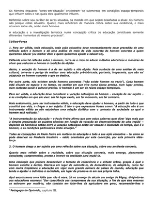 Os homens enquanto “seres-em-situação” encontram--se submersos em condições espaço-temporais
que influem neles e nas quais eles igualmente influem.
Refletirão sobre seu caráter de seres situados, na medida em que sejam desafiados a atuar. Os homens
são porque estão situados. Quanto mais refletirem de maneira crítica sobre sua existência, e mais
atuarem sobre ela, serão mais homens.
A educação e a investigação temática numa concepção crítica de educação constituem somente
diferentes momentos do mesmo processo9
.
Idéias-Força
1. Para ser válida, toda educação, toda ação educativa deve necessariamente estar precedida de uma
reflexão sobre o homem e de uma análise do meio de vida concreto do homem concreto a quem
queremos educar (ou melhor dito: a quem queremos ajudar a educar-se).
Faltando uma tal reflexão sobre o homem, corre-se o risco de adorar métodos educativos e maneiras de
atuar que reduzem o homem à condição de objeto.
Assim, a vocação do homem é a de ser sujeito e não objeto. Pela ausência de uma análise do meio
cultural, corre-se o perigo de realizar uma educação pré-fabricada, portanto, inoperante, que não es'
adaptada ao homem concreto a que se destina.
Por outra parte, não existem senão homens concretos (“não existe homem no vazio”). Cada homem
está situado no espaço e no tempo, no sentido em que vive numa época precisa, num lugar preciso,
num contexto social e cultural preciso. O homem é um ser de raízes espaço-temporais.
Para ser válida, a educação deve considerar a vocação ontológica do homem – vocação de ser sujeito –
e as condições em que ele vive: em tal lugar exato, em tal momento, em tal contexto.
Mais exatamente, para ser instrumento válido, a educação deve ajudar o homem, a partir de tudo o que
constitui sua vida, a chegar a ser sujeito. E isto o que expressam frases como: “A educação não é um
instrumento válido se não estabelece uma relação dialética com o contexto da sociedade aa qual o
homem está radicado.”
“A instrumentação da educação – e Paulo Freire afirma que com estas palavras quer dizer ‘algo mais que
a simples preparação de quadros técnicos em função da vocação de desenvolvimento de uma região’ –
depende da harmonia obtida entre a vocação ontológica deste ser situado e localizado no tempo, que é o
homem, e as condições particulares desta situação.”
Todas as concepções de Paulo Freire em matéria de educação e toda a sua ação educativa – tal como se
pode observar no Nordeste brasileiro – estão orientadas por esta convicção, por esta primeira idéia-
força.
2. O homem chega a ser sujeito por uma reflexão sobre sua situação, sobre seu ambiente concreto.
Quanto mais refletir sobre a realidade, sobre sua situação concreta, mais emerge, plenamente
consciente, comprometido, pronto a intervir na realidade para mudá-la.
Uma educação que procura desenvolver a tomada de consciência e a atitude crítica, graças à qual o
homem escolhe e decide, liberta-o em lugar de submetê-lo, de domesticá-lo, de adaptá-lo, como faz
com muita freqüência a educação em vigor num grande número de países do mundo, educação que
tende a ajustar o indivíduo à sociedade, em lugar de promove-lo em sua própria linha.
Aqui encontramos uma idéia que não é nova. Já no começo do século um amigo de Péguy, dirigindo-se
aos educadores escrevia: “Dar consciência aos camponeses de sua situação, a fim de que eles mesmos
se esforcem por mudá-la, não consiste em falar-lhes da agricultura em geral, recomendar-lhes o
9
Pedagogia do Oprimido, capítulo III.
 