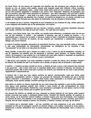 diz Paulo Freire. No ato mesmo de responder aos desafios que lhe apresenta seu contexto de vida, o
homem se cria, se realiza como sujeito, porque esta resposta exige dele reflexão, crítica, invenção,
eleição, decisão, organização, ação... todas essas coisas pelas quais se cria a pessoa e que fazem dela
um ser não somente “adaptado” à realidade e aos outros, mas "integrado". Notemos, de passagem, que
aqui se encontra uma idéia muita apreciada no marxismo – que não a descobriu, mas que tem o mérito
de lembrá-la com ênfase – : pela ação e na ação, é que o homem se constrói como homem. Notemos
também que a resposta aos desafios cria o homem, no sentido de obrigá-lo ou, ao menos, convidá-lo ao
diálogo, às relações humanas que não sejam de dominação, mas de simpatia e reciprocidade.
4. Na medida em que o homem, integrando-se nas condições de seu contexto de vida, reflete sobre elas
e leva respostas aos desafios que se lhe apresentam, cria cultura.
A partir das relações que estabelece com seu mundo, o homem, criando, recriando, decidindo, dinamiza
este mundo. Contribui com algo do qual ele é autor... Por este fato cria cultura.
A cultura, para Paulo Freire, tem, com efeito, um sentido muito diferente e muitíssimo mais rico do que
tem no uso ordinário. A cultura – por oposição à natureza, que não é criação do homem – é a
contribuição que o homem faz ao dado, à natureza. Cultura é todo o resultado da atividade humana, do
esforço criador e recria-dor do homem, de seu trabalho por transformar e estabelecer relações de
diálogo com outros homens.
A cultura é também aquisição sistemática da experiência humana, mas uma aquisição critica e criadora,
e não uma justaposição de informações armazenadas na inteligência ou na memória e não
"incorporadas" no ser total e na vida plena do homem.
Neste sentido, é lícito dizer que o homem se cultiva e cria a cultura no ato de estabelecer relações, no
ato de responder aos desafios que lhe apresenta a natureza, como também, ao mesmo tempo, de
criticar, de incorporar a seu próprio ser e de traduzir por uma ação criadora a aquisição da experiência
humana feita pelos homens que o rodeiam ou que o precederam.
5. Não só por suas relações e por suas respostas o homem é criador de cultura, ele é também “fazedor”
da história. Na medida em que o ser humano cria e decide, as épocas vão se formando e reformando.
A história – a história no pleno sentido do termo, a história de todo o povo e não somente dos exércitos
e dos governos – não é outra coisa que as respostas dadas pelo.v homens d natureza, aos demais, às
estruturas sociais. Não é outra coisa que a procura do homem, sua intenção de ser mais e mais homem,
respondendo e relacionando-se.
A história não é mais que uma cadeia contínua de épocas caracterizadas, cada uma delas, pelas
aspirações, necessidades, valores e “temas" em processo de realização. Na medida em que o homem
chega a descobrir e reconhecer, a “captar” estes temas, estas aspirações e as tarefas que supõe sua
realização, nessa mesma medida o homem participa de sua época.
Uma época se realiza na mesma proporção em que seus temas são captados e suas tarefas realizadas.
Uma época está superada quando seus temas e suas tarefas já não correspondem às novas
necessidades que vão surgindo. Realmente, o que caracteriza a passagem de uma época a outra é o fato
de que aparecem novos valores que se opõem aos de ontem.
Um homem faz história na medida em que, captando os temas próprios de sua época, pode cumprir
tarefas concretas que supõe a realização destes temas. Também faz história quando, ao surgirem os
novos temas, ao se buscarem valores inéditos, o homem sugere uma nova formulação, uma mudança
na maneira de atuar, nas atitudes e nos comportamentos... Insistamos em que o homem, para fazer a
história, tem de haver captado os temas. Do contrário, a história o arrasta, em lugar de ele fazê-la.
6. E preciso que a educação esteja – em seu conteúdo, em seus programas e em seus métodos –
adaptada ao fim que se persegue: permitir ao homem chegar a ser sujeito, construir-se como pessoa,
transformar o mundo, estabelecer com os outros homens relações de reciprocidade, fazer a cultura e a
história...
 