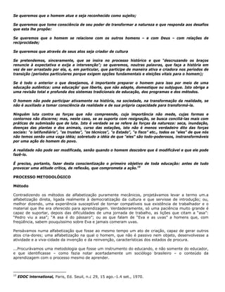 Se queremos que o homem atue e seja reconhecido como sujeito;
Se queremos que tome consciência de seu poder de transformar a natureza e que responda aos desafios
que esta lhe propõe:
Se queremos que o homem se relacione com os outros homens – e com Deus – com relações de
reciprocidade;
Se queremos que através de seus atos seja criador de cultura
Se pretendemos, sinceramente, que se insira no processo histórico e que “descruzando os braços
renuncie à expectativa e exija a intervenção”; se queremos, noutras palavras, que faça a história em
vez de ser arrastado por ela, e, em particular, que participe de maneira ativa e criadora nos períodos de
transição (períodos particulares porque exigem opções fundamentais e eleições vitais para o homem);
Se é todo o anterior o que desejamos, é importante preparar o homem para isso por meio de uma
educação autêntica: uma educação' que liberte, que não adapte, domestique ou subjugue. Isto obriga a
uma revisão total e profunda dos sistemas tradicionais de educação, dos programas e dos métodos.
O homem não pode participar ativamente na história, na sociedade, na transformação da realidade, se
não é auxiliado a tomar consciência da realidade e de sua própria capacidade para transformá-la.
Ninguém luta contra as forças que não compreende, cuja importância não mede, cujas formas e
contornos não discerne; mas, neste caso, se as suporta com resignação, se busca conciliá-las mais com
práticas de submissão que de luta. Isto é verdade se se refere às forças da natureza: seca, inundação,
doenças das plantas e dos animais, curso das estações, isto não é menos verdadeiro dito das forças
sociais: "o latifundiário”, "os trustes”, "os técnicos”, "o Estado”, “o fisco” etc., todos os “eles” de que nós
não temos senão uma vaga idéia; sobretudo a idéia de que "eles” são todo-poderosos, instransformáveis
por uma ação do homem do povo.
A realidade não pode ser modificada, senão quando o homem descobre que é modificável e que ele pode
fazê-lo.
É preciso, portanto, fazer desta conscientização o primeiro objetivo de toda educação: antes de tudo
provocar uma atitude crítica, de reflexão, que comprometa a ação.10
PROCESSO METODOLÓGICO
Método
Contradizendo os métodos de alfabetização puramente mecânicos, projetávamos levar a termo um.a
alfabetização direta, ligada realmente à democratização da cultura e que servisse de introdução; ou,
melhor dizendo, uma experiência susceptível de tornar compatíveis sua existência de trabalhador e o
material que lhe era oferecido para aprendizagem. Verdadeiramente, só uma paciência muito grande é
capaz de suportar, depois das dificuldades de uma jornada de trabalho, as lições que citam a “asa”:
“Pedro viu a asa”; “A asa é do pássaro”; ou as que falam de “Eva e as uvas” a homens que, com
freqüência, sabem pouquíssimo sobre Eva e jamais comeram uvas.
Pensávamos numa alfabetização que fosse ao mesmo tempo um ato de criação, capaz de gerar outros
atos cria-dores; uma alfabetização na qual o homem, que não é passivo nem objeto, desenvolvesse a
atividade e a viva-cidade da invenção e da reinvenção, características dos estados de procura.
...Procurávamos uma metodologia que fosse um instrumento do educando, e não somente do educador,
e que identificasse – como fazia notar acertadamente um sociólogo brasileiro – o conteúdo da
aprendizagem com o processo mesmo de aprender.
10
EDOC lnternatlonal, Paris, Ed. Seuil, n.¿ 29, 15 ago.-1.4 set., 1970.
 