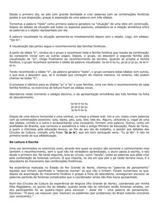 Desde o primeiro dia, se põe com grande facilidade a criar palavras com as combinações fonéticas
postas à sua disposição, graças à separação de uma palavra com três sílabas.
Tornemos a palavra “tijolo” como primeira palavra geradora na “situação” de uma obra em construção.
Depois do debate da situação sob todos os aspectos possíveis, estabelece-se a relação semântica entre
as palavras e o objeto representado por ela.
A palavra visualizada na situação apresenta-se imediatamente depois sem o objeto. Logo, em sílabas:
“tijo-lo”.
A visualização das partes segue o reconhecimento das famílias fonéticas.
A partir da sílaba “ti”, conduz-se o grupo a reconhecer toda a família fonética que resulta da combinação
da consoante inicial com as outras vogais. Depois, o grupo, ao descobrir a segunda família pela
visualização de “jo”, chega finalmente ao reconhecimento da terceira. Quando se projeta a família
fonética, o grupo reconhece somente a sílaba da palavra visualizada: ta-te-ti-to-tu, ja-je-ji-jo-ju, la-le-li-
la-lu.
Tendo reconhecido a sílaba “ti”, da palavra geradora “tijolo”, o grupo compara estas sílabas com outras,
o que leva a descobrir que, se é verdade que começam da mesma maneira, no entanto, não podem
chamar-se todas “ti”.
O processo é idêntico para as sílabas “jo” e “la” e suas famílias. Uma vez feito o reconhecimento de cada
família fonética, os exercícios de leitura fixam as sílabas novas.
Abordamos neste momento o estágio decisivo, o da apresentação simultânea das três famílias na ficha
de descobrimento.
ta-te-ti-to-tu
ja-je-ji-jo-ju
la-le-li-lo-lu
Depois de uma leitura horizontal e uma vertical, co-meça a síntese oral. Um a um, todos criam palavras
com as combinações possíveis: luta, lajota, jato, juta, lote, tela etc. Alguns, utilizando a, vogal de uma
das sílabas, unindo-a a outra e acrescentando uma consoante, formam uma palavra. Outros, como um
analfabeto de Brasília, que comoveu a assistência e nela o antigo Ministro de Educação, Paulo de Tarso,
a quem o interesse pela educação levava, ao fim de seu dia de trabalho, a assistir aos debates dos
Círculos de Cultura, compôs uma frase “tu ja le”, que em bom português seria: “tu já lês”. E isto na
primeira tarde de sua alfabetização.
Da Leitura à Escrita
Uma vez terminados os exercícios orais, através dos quais se produz são somente o conhecimento mas
também o reconhecimento, sem o qual não há verdadeiro aprendizado, o aluno passa à escrita, e isto
desde o primeiro dia. Na tarde seguinte, leva ao círculo, como “tarefa”, todas as palavras que pôde criar
pela combinação de fonemas comuns. O que importa, no dia em que põe o pé neste terreno novo, é a
descoberta do mecanismo das combinações fonêmicas.
Na experiência realizada no Estado do Rio Grande do Norte, chamou-se “palavras de pensamento”
aquelas que tinham significado e “palavras mortas” as que não o tinham. Foram numerosos os que,
depois da assimilação do mecanismo fonético e graças à ficha de descoberta, conseguiram escrever as
palavras partindo de fonemas complicados que o coordenador ainda não lhes havia apresentado.
Num dos Círculos de Cultura da experiência de Angicos (Rio Grande do Norte), coordenado por minha
filha Magdalena, no quinto dia do debate, quando ainda não se retinham senão fonemas simples, um
dos participantes foi ao quadro-negro para escrever – disse ele – uma palavra de pensamento.
Escreveu: “O povo vai resouver (por resolver) os poblemas (por problemas) do Brasil votando conciente
(por consciente).”
 