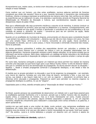 Acrescentamos que, nestes casos, os textos eram discutidos em grupos, estudando o seu significado em
relação à nossa realidade.
Como explicar que um homem, uns dias antes analfabeto, escreva palavras partindo de fonemas
complexos que ainda não estudou? Deve-se a que, havendo dominado o mecanismo das combinações
fonéticas, intenta e consegue expressar-se graficamente da maneira como fala. Isto verifica-se em todas
as experiências que se realizaram no país, e se estendeu e aprofundou através do Programa Nacional de
Alfabetização do Ministério de Educação e Cultura, que coordenávamos naquela época e que
desapareceu depois do golpe militar.
Para que a alfabetização não seja puramente mecânica e assunto só de memória, é preciso conduzir os
adultos a conscientizar-se primeiro, para que logo se alfabetizem a si mesmos. Conseqüentemente, este
método – na medida em que ajuda o homem a aprofundar a consciência de sua problemática e de sua
condição de pessoa e, portanto, de sujeito – converte-se para ele em caminho de opção. Neste
momento, o homem se politizará a si mesmo.
Quando um ex-analfabeto do município de Angicos, pronunciando um discurso para o presidente Goulart
– que sempre nos apoiou com entusiasmo –, declarou que ele não era mais massa e sim povo, fez mais
que uma simples frase: afirmou-se a si mesmo, consciente de uma opção. Havia escolhido a
participação na decisão, que só o povo possui, e havia renunciado à dimensão emocional das massas.
Havia se politizado.
Os temas geradores submetidos à análise dos especialistas deviam ser reduzidos a unidades de
aprendizagem (como fizemos com o conceito de cultura e com as situações relacionadas com as
palavras geradoras). Havíamos preparado cartazes a partir destas reduções, ou de textos simples que se
referissem aos temas originais. Além disso, elaborando um catálogo de temas reduzidos e de referências
bibliográficas, que pusemos à disposição de colégios e universidades, pudemos ampliar o campo de ação
da experiência.
Por outro lado, havíamos começado a preparar um material que devia permitir-nos realizar de maneira
concreta uma educação na qual havia lugar para o que Aldous Huxley chama “a arte de dissociar idéias”,
arte que é o antídoto da forca de domesticação da propaganda. Os alunos deviam discutir as situações –
desafios –, desde a simples propaganda comercial à propaganda ideológica, e isto desde a fase de
alfabetização.
À medida que os grupos percebem na discussão o que há de enganoso na propaganda – por exemplo,
uma marca de cigarros, fumados por uma bela moça de biquini, sorridente e feliz, e que com seu
sorriso, sua beleza e seu biquini nada tem a ver com os cigarros –, descobrem na primeira fase a
diferença entre educação e propaganda. Preparam-se assim para perceber os mesmos enganos na
propaganda ideológica ou política, no uso de “slogans”.
Capacitados para a crítica, estarão armados para a “dissociação de idéias” evocada por Huxley.11
***
No Brasil, quando pensava nas possibilidade de desenvolver um método com o qual fosse possível para
os analfabetos aprender facilmente a ler e escrever, percebi que a melhor maneira não era desafiar o
espeto crítico, a consciência do homem, mas (e é muito interessante ver como. mudei) procurar
introduzir, na consciência das pessoas, alguns símbolos associados a palavras. E, em um segundo
momento, desafiá-las criticamente para redescobrir a associação entre certos símbolos e as palavras, e
assim apreendê-las.
Lembro-me que pedi ajuda a uma mulher de idade, muito amável, uma camponesa analfabeta que
trabalhava em nossa casa como cozinheira. Um domingo, lhe disse: “Olha, Maria, eu procuro uma
maneira nova de ensinar a ler aos que não sabem e tenho necessidade da sua ajuda. Você quer ajudar-
me?” Ela aceitou. Levei-a à minha biblioteca e projetei um desenho com um menino e abaixo do
11
Educação como Prática da Liberdade, capítulo 4.
 