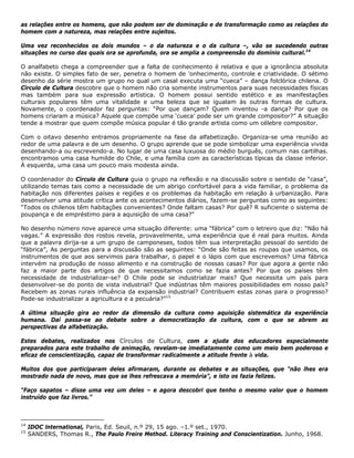 as relações entre os homens, que não podem ser de dominação e de transformação como as relações do
homem com a natureza, mas relações entre sujeitos.
Uma vez reconhecidos os dois mundos – o da natureza e o da cultura –, vão se sucedendo outras
situações no curso das quais ora se aprofunda, ora se amplia a compreensão do domínio cultural.14
O analfabeto chega a compreender que a falta de conhecimento é relativa e que a ignorância absoluta
não existe. O simples fato de ser, penetra o homem de 'onhecimento, controle e criatividade. O sétimo
desenho da série mostra um grupo no qual um casal executa uma “cueca” – dança folclórica chilena. O
Círculo de Cultura descobre que o homem não cria somente instrumentos para suas necessidades físicas
mas também para sua expressão artística. O homem possui sentido estético e as manifestações
culturais populares têm uma vitalidade e uma beleza que se igualam às outras formas de cultura.
Novamente, o coordenador faz perguntas: “Por que dançam? Quem inventou -a dança? Por que os
homens criaram a música? Aquele que compõe uma ‘cueca’ pode ser um grande compositor?” A situação
tende a mostrar que quem compõe música popular é tão grande artista como um célebre compositor.
Com o oitavo desenho entramos propriamente na fase da alfabetização. Organiza-se uma reunião ao
redor de uma palavra e de um desenho. O grupo aprende que se pode simbolizar uma experiência vivida
desenhando-a ou escrevendo-a. No lugar de uma casa luxuosa do médio burguês, comum nas cartilhas.
encontramos uma casa humilde do Chile, e uma família com as características típicas da classe inferior.
À esquerda, uma casa um pouco mais modesta ainda.
O coordenador do Círculo de Cultura guia o grupo na reflexão e na discussão sobre o sentido de “casa”,
utilizando temas tais como a necessidade de um abrigo confortável para a vida familiar, o problema da
habitação nos diferentes países e regiões e os problemas da habitação em relação à urbanização. Para
desenvolver uma atitude crítica ante os acontecimentos diários, fazem-se perguntas como as seguintes:
“Todos os chilenos têm habitações convenientes? Onde faltam casas? Por quê? R suficiente o sistema de
poupança e de empréstimo para a aquisição de uma casa?"
No desenho número nove aparece uma situação diferente: uma “fábrica” com o letreiro que diz: “Não há
vagas.” A expressão dos rostos revela, provavelmente, uma experiência que é real para muitos. Ainda
que a palavra dirija-se a um grupo de camponeses, todos têm sua interpretação pessoal do sentido de
“fábrica”, As perguntas para a discussão são as seguintes: “Onde são feitas as roupas que usamos, os
instrumentos de que aos servimos para trabalhar, o papel e o lápis com que escrevemos? Uma fábrica
intervém na produção de nosso alimento e na construção de nossas casas? Por que agora a gente não
faz a maior parte dos artigos de que necessitamos como se fazia antes? Por que os países têm
necessidade de industrializar-se? O Chile pode se industrializar mais? Que necessita um país para
desenvolver-se do ponto de vista industrial? Que indústrias têm maiores possibilidades em nosso país?
Recebem as zonas rurais influência da expansão industrial? Contribuem estas zonas para o progresso?
Pode-se industrializar a agricultura e a pecuária?”15
A última situação gira ao redor da dimensão da cultura como aquisição sistemática da experiência
humana. Daí passa-se ao debate sobre a democratização da cultura, com o que se abrem as
perspectivas da alfabetização.
Estes debates, realizados nos Círculos de Cultura, com a ajuda dos educadores especialmente
preparados para este trabalho de animação, revelam-se imediatamente como um meio bem poderoso e
eficaz de conscientização, capaz de transformar radicalmente a atitude frente à vida.
Muitos dos que participaram deles afirmaram, durante os debates e as situações, que "não lhes era
mostrado nada de novo, mas que se lhes refrescava a memória”, e isto os fazia felizes.
“Faço sapatos – disse uma vez um deles – e agora descobri que tenho o mesmo valor que o homem
instruído que faz livros.”
14
IDOC lnternational, Paris, Ed. Seuil, n.º 29, 15 ago. –1.º set., 1970.
15
SANDERS, Thomas R., The Paulo Freire Method. Literacy Training and Conscientization. Junho, 1968.
 