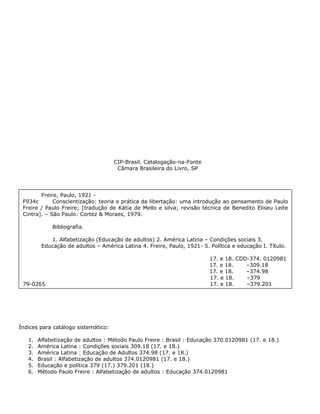 CIP-Brasil. Catalogação-na-Fonte
Câmara Brasileira do Livro, SP
Freire, Paulo, 1921 -
F934c Conscientização: teoria e prática da libertação: uma introdução ao pensamento de Paulo
Freire / Paulo Freire; [tradução de Kátia de Mello e silva; revisão técnica de Benedito Eliseu Leite
Cintra]. – São Paulo: Cortez & Moraes, 1979.
Bibliografia.
1. Alfabetização (Educação de adultos) 2. América Latina – Condições sociais 3.
Educação de adultos – América Latina 4. Freire, Paulo, 1921- 5. Política e educação I. Título.
17. e 18. CDD-374. 0120981
17. e 18. –309.18
17. e 18. –374.98
17. e 18. –379
79-0265 17. e 18. –379.201
Índices para catálogo sistemático:
1. Alfabetização de adultos : Método Paulo Freire : Brasil : Educação 370.0120981 (17. e 18.)
2. América Latina : Condições sociais 309.18 (17. e 18.)
3. América Latina : Educação de Adultos 374.98 (17. e 18.)
4. Brasil : Alfabetização de adultos 374.0120981 (17. e 18.)
5. Educação e política 379 (17.) 379.201 (18.)
6. Método Paulo Freire : Alfabetização de adultos : Educação 374.0120981
 