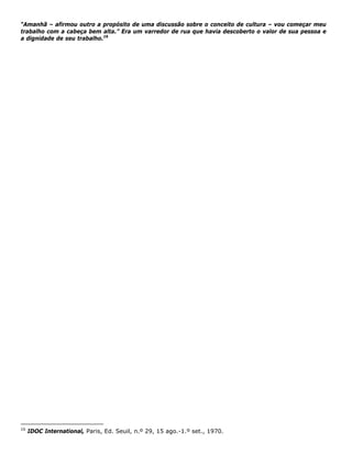 “Amanhã – afirmou outro a propósito de uma discussão sobre o conceito de cultura – vou começar meu
trabalho com a cabeça bem alta.” Era um varredor de rua que havia descoberto o valor de sua pessoa e
a dignidade de seu trabalho.16
16
IDOC International, Paris, Ed. Seuil, n.º 29, 15 ago.-1.º set., 1970.
 