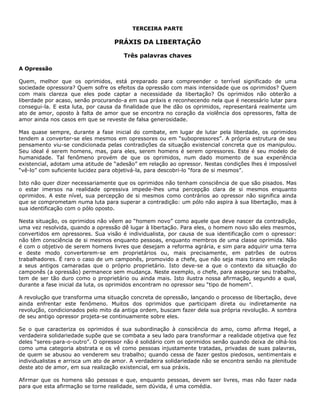 TERCEIRA PARTE
PRÁXIS DA LIBERTAÇÃO
Três palavras chaves
A Opressão
Quem, melhor que os oprimidos, está preparado para compreender o terrível significado de uma
sociedade opressora? Quem sofre os efeitos da opressão com mais intensidade que os oprimidos? Quem
com mais clareza que eles pode captar a necessidade da libertação? Os oprimidos não obterão a
liberdade por acaso, senão procurando-a em sua práxis e reconhecendo nela que é necessário lutar para
consegui-la. E esta luta, por causa da finalidade que lhe dão os oprimidos, representará realmente um
ato de amor, oposto à falta de amor que se encontra no coração da violência dos opressores, falta de
amor ainda nos casos em que se reveste de falsa generosidade.
Mas quase sempre, durante a fase inicial do combate, em lugar de lutar pela liberdade, os oprimidos
tendem a converter-se eles mesmos em opressores ou em “subopressores”. A própria estrutura de seu
pensamento viu-se condicionada pelas contradições da situação existencial concreta que os manipulou.
Seu ideal é serem homens, mas, para eles, serem homens é serem opressores. Este é seu modelo de
humanidade. Tal fenômeno provém de que os oprimidos, num dado momento de sua experiência
existencial, adotam uma atitude de “adesão” em relação ao opressor. Nestas condições lhes é impossível
“vê-lo” com suficiente lucidez para objetivá-la, para descobri-lo “fora de si mesmos”.
Isto não quer dizer necessariamente que os oprimidos não tenham consciência de que são pisados. Mas
o estar imersos na realidade opressiva impede-lhes uma percepção clara de si mesmos enquanto
oprimidos. A este nível, sua percepção de si mesmos como contrários ao opressor não significa ainda
que se comprometam numa luta para superar a contradição: um pólo não aspira à sua libertação, mas à
sua identificação com o pólo oposto.
Nesta situação, os oprimidos não vêem ao “homem novo” como aquele que deve nascer da contradição,
uma vez resolvida, quando a opressão dê lugar à libertação. Para eles, o homem novo são eles mesmos,
convertidos em opressores. Sua visão é individualista, por causa de sua identificação com o opressor:
não têm consciência de si mesmos enquanto pessoas, enquanto membros de uma classe oprimida. Não
é com o objetivo de serem homens livres que desejam a reforma agrária, e sim para adquirir uma terra
e deste modo converterem-se em proprietários ou, mais precisamente, em patrões de outros
trabalhadores. É raro o caso de um camponês, promovido a chefe, que não seja mais tirano em relação
a seus antigos camaradas que o próprio proprietário. Isto deve-se a que o contexto da situação do
camponês (a opressão) permanece sem mudança. Neste exemplo, o chefe, para assegurar seu trabalho,
tem de ser tão duro como o proprietário ou ainda mais. Isto ilustra nossa afirmação, segundo a qual,
durante a fase inicial da luta, os oprimidos encontram no opressor seu “tipo de homem”.
A revolução que transforma uma situação concreta de opressão, lançando o processo de libertação, deve
ainda enfrentar este fenômeno. Muitos dos oprimidos que participam direta ou indiretamente na
revolução, condicionados pelo mito da antiga ordem, buscam fazer dela sua própria revolução. A sombra
de seu antigo opressor projeta-se continuamente sobre eles.
Se o que caracteriza os oprimidos é sua subordinação à consciência do amo, como afirma Hegel, a
verdadeira solidariedade supõe que se combata a seu lado para transformar a realidade objetiva que fez
deles “seres-para-o-outro”. O opressor não é solidário com os oprimidos senão quando deixa de olhá-los
como uma categoria abstrata e os vê como pessoas injustamente tratadas, privadas de suas palavras,
de quem se abusou ao venderem seu trabalho; quando cessa de fazer gestos piedosos, sentimentais e
individualistas e arrisca um ato de amor. A verdadeira solidariedade não se encontra senão na plenitude
deste ato de amor, em sua realização existencial, em sua práxis.
Afirmar que os homens são pessoas e que, enquanto pessoas, devem ser livres, mas não fazer nada
para que esta afirmação se torne realidade, sem dúvida, é uma comédia.
 