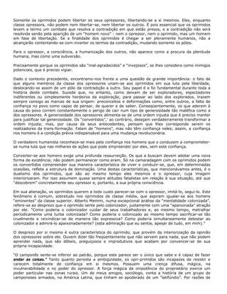 Somente os oprimidos podem libertar os seus opressores, libertando-se a si mesmos. Eles, enquanto
classe opressora, não podem nem libertar-se, nem libertar os outros. É pois essencial que os oprimidos
levem a termo um combate que resolva a contradição em que estão presos, e a contradição não será
resolvida senão pela aparição de um “homem novo” : nem o opressor, nem o oprimido, mas um homem
em fase de libertação. Se a finalidade dos oprimidos é chegar a ser plenamente humanos, não a
alcançarão contentando-se com inverter os termos da contradição, mudando somente os pólos.
Para o opressor, a consciência, a humanização dos outros, não aparece como a procura da plenitude
humana, mas como uma subversão.
Precisamente porque os oprimidos são “mal-agradecidos” e “invejosos”, se lhes considera como inimigos
potenciais, que é preciso vigiar.
Dado o contexto precedente, encontramo-nos frente a uma questão de grande importância: o fato de
que alguns membros da classe dos opressores unam-se aos oprimidos em sua luta pela liberdade,
deslocando-se assim de um pólo da contradição a outro. Seu papel é e foi fundamental durante toda a
história deste combate. Sucede que, no entanto, como deixam de ser exploradores, espectadores
indiferentes ou simplesmente herdeiros da exploração, para passar ao lado dos explorados, trazem
sempre consigo as marcas de sua origem: preconceitos e deformações como, entre outros, a falta de
confiança no povo como capaz de pensar, de querer e de saber. Conseqüentemente, os que aderem à
causa do povo correm constantemente o perigo de cair num tipo de generosidade tão maléfica como a
dos opressores. A generosidade dos opressores alimenta-se de uma ordem injusta que é preciso manter
para justificar tal generosidade. Os “convertidos”,' ao contrário, desejam verdadeiramente transformar a
ordem injusta; mas, por causa de seus antecedentes, pensam que lhes corresponde serem os
realizadores da trans-formação. Falam de “homens”, mas não têm confiança neles; assim, a confiança
nos homens é a condição prévia indispensável para uma mudança revolucionária.
O verdadeiro humanista reconhece-se mais pela confiança nos homens que o conduzem a comprometer-
se numa luta que nas milhares de ações que pode empreender por eles, sem este confiança.
Converter-se aos homens exige uma profunda ressurreição. Os que a buscam devem adotar uma nova
forma de existência; não podem permanecer como eram. Só na camaradagem com os oprimidos podem
os convertidos compreender sua maneira característica de viver e conduzir-se, que, em determinadas
ocasiões, reflete a estrutura de dominação. Uma destas características, que mencionávamos antes, é o
dualismo dos oprimidos, que são ao mesmo tempo eles mesmos e o opressor, cuja imagem
interiorizaram. Por isso assumem quase sempre atitudes fatalistas em relação à sua situação, até que
“descobrem” concretamente seu opressor e, portanto, a sua própria consciência.
Em sua alienação, os oprimidos querem a todo custo parecer-se com o opressor, imitá-lo, segui-lo. Este
fenômeno é comum, sobretudo nos oprimidos de classe média, que aspiram igualar-se aos homens
“eminentes” da classe superior. Alberto Memmi, numa excepcional análise da “mentalidade colonizada”,
refere-se ao desprezo que o oprimido sente pelo colonizador, justamente com uma “apaixonada” atração
por ele: “Como poderia o colonizador cuidar de seus trabalhadores e, ao mesmo tempo, metralhar
periodicamente uma turba colonizada? Como poderia o colonizado ao mesmo tempo sacrificar-se tão
cruelmente e reivindicar-se de maneira tão expressiva? Como poderia simultaneamente detestar ao
colonizador e admirá-lo apaixonadamente? (esta admiração que eu sentia, apesar de tudo, em mim).”
O desprezo por si mesmo é outra característica do oprimido, que provém da interiorização da opinião
dos opressores sobre ele. Ouvem dizer tão freqüentemente que não servem para nada, que não podem
aprender nada, que são débeis, preguiçosos e improdutivos que acabam por convencer-se de sua
própria incapacidade.
“O camponês sente-se inferior ao patrão, porque este parece ser o único que sabe e é capaz de fazer
andar as coisas.” Tanto quanto persista a ambigüidade, os opri-primidos são incapazes de resistir e
carecem totalmente de confiança em si mesmos. Possuem uma crença difusa, mágica, na
invulnerabilidade e no poder do opressor. A força mágica da onipotência do proprietário exerce um
poder particular nas zonas rurais. Um de meus amigos, sociólogo, conta a história de um grupo de
camponeses armados, na América Latina, que tinham se apoderado de um “latifúndio”. Por razões de
 