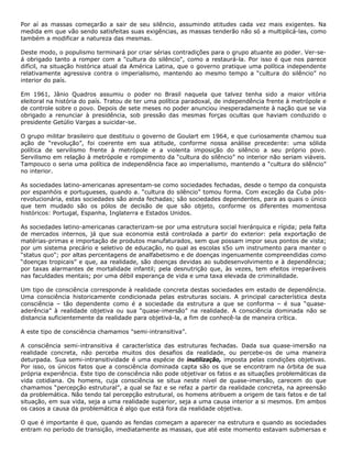 Por aí as massas começarão a sair de seu silêncio, assumindo atitudes cada vez mais exigentes. Na
medida em que vão sendo satisfeitas suas exigências, as massas tenderão não só a multiplicá-las, como
também a modificar a natureza das mesmas.
Deste modo, o populismo terminará por criar sérias contradições para o grupo atuante ao poder. Ver-se-
á obrigado tanto a romper com a "cultura do silêncio", como a restaurá-la. Por isso é que nos parece
difícil, na situação histórica atual da América Latina, que o governo pratique uma política independente
relativamente agressiva contra o imperialismo, mantendo ao mesmo tempo a “cultura do silêncio” no
interior do país.
Em 1961, Jânio Quadros assumiu o poder no Brasil naquela que talvez tenha sido a maior vitória
eleitoral na história do país. Tratou de ter uma política paradoxal, de independência frente à metrópole e
de controle sobre o povo. Depois de sete meses no poder anunciou inesperadamente à nação que se via
obrigado a renunciar à presidência, sob pressão das mesmas forças ocultas que haviam conduzido o
presidente Getúlio Vargas a suicidar-se.
O grupo militar brasileiro que destituiu o governo de Goulart em 1964, e que curiosamente chamou sua
ação de “revolução”, foi coerente em sua atitude, conforme nossa análise precedente: uma sólida
política de servilismo frente à metrópole e a violenta imposição do silêncio a seu próprio povo.
Servilismo em relação à metrópole e rompimento da “cultura do silêncio” no interior não seriam viáveis.
Tampouco o seria uma política de independência face ao imperialismo, mantendo a “cultura do silêncio”
no interior.
As sociedades latino-americanas apresentam-se como sociedades fechadas, desde o tempo da conquista
por espanhóis e portugueses, quando a. “cultura do silêncio” tomou forma. Com exceção da Cuba pós-
revolucionária, estas sociedades são ainda fechadas; são sociedades dependentes, para as quais o único
que tem mudado são os pólos de decisão de que são objeto, conforme os diferentes momentosa
históricos: Portugal, Espanha, Inglaterra e Estados Unidos.
As sociedades latino-americanas caracterizam-se por uma estrutura social hierárquica e rígida; pela falta
de mercados internos, já que sua economia está controlada a partir do exterior: pela exportação de
matérias-primas e importação de produtos manufaturados, sem que possam impor seus pontos de vista;
por um sistema precário e seletivo de educação, no qual as escolas s5o um instrumento para manter o
“status quo"; por altas percentagens de analfabetismo e de doenças ingenuamente compreendidas como
“doenças tropicais” e que, aa realidade, são doenças devidas ao subdesenvolvimento e à dependência;
por taxas alarmantes de mortalidade infantil; pela desnutrição que, às vezes, tem efeitos irreparáveis
nas faculdades mentais; por uma débil esperança de vida e uma taxa elevada de criminalidade.
Um tipo de consciência corresponde à realidade concreta destas sociedades em estado de dependência.
Uma consciência historicamente condicionada pelas estruturas sociais. A principal característica desta
consciência – tão dependente como é a sociedade da estrutura a que se conforma – é sua “quase-
aderência” à realidade objetiva ou sua “quase-imersão” na realidade. A consciência dominada não se
distancia suficientemente da realidade para objetivá-la, a fim de conhecê-la de maneira crítica.
A este tipo de consciência chamamos "semi-intransitiva”.
A consciência semi-intransitiva é característica das estruturas fechadas. Dada sua quase-imersão na
realidade concreta, não perceba muitos dos desafios da realidade, ou percebe-os de uma maneira
deturpada. Sua semi-intransitividade é uma espécie de inutilização, imposta pelas condições objetivas.
Por isso, os únicos fatos que a consciência dominada capta são os que se encontram na órbita de sua
própria experiência. Este tipo de consciência não pode objetivar os fatos e as situações problemáticas da
vida cotidiana. Os homens, cuja consciência se situa neste nível de quase-imersão, carecem do que
chamamos “percepção estrutural”, a qual se faz e se refaz a partir da realidade concreta, na apreensão
da problemática. Não tendo tal percepção estrutural, os homens atribuem a origem de tais fatos e de tal
situação, em sua vida, seja a uma realidade superior, seja a uma causa interior a si mesmos. Em ambos
os casos a causa da problemática é algo que está fora da realidade objetiva.
O que é importante é que, quando as fendas começam a aparecer na estrutura e quando as sociedades
entram no período de transição, imediatamente as massas, que até este momento estavam submersas e
 