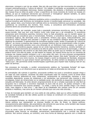 silenciosas, começam a sair de seu estado. Mas isto não quer dizer que tais movimentos de emergência
rompam automaticamente a “cultura do silêncio”. Em relação à metrópole, as sociedades em transição
continuam, sendo totalidades silenciosas. Nestas sociedades, não obstante, o fenômeno de emergência
das massas força as elites do poder a fazer a experiência de novas maneiras de manter as massas em
silêncio, já que as mudanças estruturais que provocam a “emergência” alteram também, no plano
qualitativo, sua consciência semi-imersa e semi-intransitiva...
Ainda que se possa explicar a diferença qualitativa entre a consciência semi-intransitiva e a consciência
ingênuo-transitiva pelo fenômeno de emergência devido à transformação estrutural na sociedade, não
existe, apesar disto, uma fronteira bem definida entre os momentos históricos que produzem mudanças
qualitativas na consciência dos homens. Para muitos, a consciência semi-intransitiva permanece
presente dentro da consciência ingênuo-transitiva.
Na América Latina, por exemplo, quase toda a população camponesa encontra-se, ainda, em fase de
quase-imersão, fase que tem uma história muito mais longa que a da emergência. A consciência
camponesa semi-intransitiva assimilou inúmeros mitos na fase precedente, que se mantêm apesar da
transformação da consciência para a transitividade. Portanto, a consciência transitiva surge, enquanto
consciência ingênua, tão dominada como a precedente. Embora seja agora, indiscutivelmente, uma
consciência melhor disposta para perceber a origem de sua existência ambígua dentro das condições
objetivas da sociedade. O aparecimento da consciência popular supõe, senão a superação da “cultura do
silêncio”, ao menos a presença das massas no processo histórico que vai pressionando a elite no poder.
Pode ser compreendida somente como uma dimensão de um fenômeno mais complexo: ou melhor, a
emergência da consciência popular, apesar de ser ainda ingenuamente transitiva, constitui também um
momento de desenvolvimento da consciência da elite do poder. Numa estrutura de dominação, o silêncio
das massas populares não existiria se não fosse pelas elites do poder que as mantêm em silêncio: não
poderia haver uma elite do poder, se não fossem as massas. Da mesma forma que há um momento de
surpresa nas massas quando começam a ver o que antes não viam, há uma surpresa correspondente
nas elites quando começam a sentir-se desmascaradas pelas massas. Este duplo “desvelar-se” provoca
inquietudes tanto nuns como noutros. As massas chegam a sentir-se desejosas de liberdade, desejosas
de superar o silêncio no qual sempre haviam permanecido. As elites sentem-se desejosas de manter o
“status quo”, não permitindo senão transformações superficiais para impedir toda mudança real em seu
poder de dominar.
Nos processos de transição, o caráter eminentemente estático da “sociedade fechada” dá lugar,
progressivamente, a um dinamismo que se apresenta em todas as dimensões da vida social.
As contradições vão subindo à superfície, provocando conflitos nos quais a consciência popular chega a
ser cada vez mais exigente, causando nas elites inquietudes cada vez maiores. Como as linhas desta
transição histórica desenham-se mais nitidamente, esclarecendo as contradições inerentes a uma
sociedade dependente, grupos de intelectuais e de estudantes, que pertencem eles mesmos à elite
privilegiada, tratam de comprometer-se na realidade social, não aceitando os esquemas importados e as
soluções pré-fabricadas. As artes deixam progressivamente de ser a simples expressão da vida fácil da
burguesia rica e começam a encontrar inspiração na dura vida do povo. Os poetas começam a não
descrever meramente seus amores perdidos – ou então, o tema do amor perdido chega a ser menos
triste, mais objetivo e mais lírico –, não falam já do trabalhador dos campos como de um conceito
abstrato e metafísico, mas como de um homem concreto que vive uma vida concreta....
A fase de transição gera também um novo estilo de vida política, dado que os velhos modelos políticos
da sociedade fechada já não são válidos quando as massas se constituem em uma presença histórica
que vai surgindo.
Nas sociedades fechadas, as relações entre a elite e o povo quase-imerso vêem-se mediatizadas pelos
lideres políticos que representam as diversas facções da elite. No Brasil, os líderes políticos,
necessariamente paternalistas, são proprietários não somente de suas terras, como também das massas
populares silenciosas e obedientes que eles têm sob controle.
Como as zonas rurais da América Latina não haviam sido afetadas pelo movimento de emergência
provocados pelas fissuras na sociedade, permaneciam essencialmente sob o controle dos líderes
políticos. Nos centros urbanos, ao contrário, uma nova forma de liderança aparecia com a missão de
 
