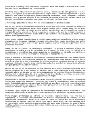 mediar entre as elites do poder e as massas emergentes: a liderança populista. Uma característica desta
liderança merece atenção particular: a manipulação.
Devido às massas não permitirem, ao saírem do silêncio, a continuação do estilo político da sociedade
fechada, não significa que pudessem expressar sua própria palavra. Passaram simplesmente da quase-
imersão a um estado de consciência ingênuo-transitiva. Poderíamos, assim, considerar a liderança
populista como a resposta adequada à nova presença das massas no processo histórico. Mas é uma
liderança manipuladora: manipuladora de massas por não poder manipular elites.
A manipulação populista das massas deve ser considerada sob dois prismas diversos.
Por um lado, constitui inegavelmente uma espécie de narcótico político que entretém não somente a
ingenuidade da consciência que surge, como também o hábito que as pessoas adquiriram de serem
dirigidas. Por outro lado, na medida em que utilizam os protestos e as reivindicações da massa, a
manipulação política acelera, de forma paradoxal, o processo pelo qual as pessoas “desvelam” a
realidade. Este paradoxo resume o caráter ambíguo do populismo: é manipulador e, ao mesmo tempo,
fator de mobilização democrática.
Assim, o novo estilo de vida política que se encontra nas sociedades em transição não se limita ao papel
manipulador dos líderes que mediatizam massas e poder. Com efeito, o estilo populista de ação política
termina por criar condições favoráveis para que os grupos de jovens e de intelectuais participem da vida
política com as massas.
Apesar de ser um exemplo de paternalismo manipulador, no entanto, o populismo oferece uma
possibilidade de análise crítica da manipulação em si mesma. Em todo o jogo de contradições e
ambigüidades, a emergência das massas populares nas sociedades em transição abre caminho às
massas para que cheguem a ser conscientes de seu estado de dependência.
Como já dissemos, a passagem de um estado de consciência semi-transitivo a um estado ingênuo-
transitivo é também um momento de despertar da consciência das elites, momento decisivo para a
consciência critica dos grupos progressistas. No princípio, uma frágil consciência aparece nos pequenos
grupos de intelectuais marcados ainda pela alienação cultural da sociedade em seu conjunto, alienação
reforçada por sua “formação” universitária.
Quando as contradiç5es características de uma sociedade em transição aparecem claramente, estes
grupos multiplicam-se e são capazes de distinguir mais e mais nitidamente o que constitui sua
sociedade. Vão-se unindo cada vez mais às massas populares, por caminhos diferentes: literatura, artes
plásticas, teatro, música, educação e arte popular. O importante não são os caminhos e sim a comunhão
com as massas, às quais alguns destes grupos conseguem chegar.
Neste momento, a crescente consciência crítica dos grupos progressistas, que provém da transitividade
ingênua das massas que ascendem, converte-se num desafio à consciência das elites que estão no
poder. As sociedades.que se encontram nesta fase histórica, que não se pode compreender claramente à
margem de, compreensão da totalidade de que fazem parte, vivem num clima de pré--revolução, cuja
contradição dialética é o golpe de Estado.
Na América Latina, o golpe de Estado veio a ser a resposta das elites econ8micas e militares às crises
provocadas pela emergência popular. Esta resposta varia conforme a influência relativa dos militares.
Numa situação problemática ao extremo, ao manifestar progressivamente suas condições de
dependência, as sociedades latino-americanas em transição encontram-se em presença de duas
possibilidades contraditórias: revolução ou golpe de Estado. Na medida em que os fundamentos
ideológicos de um golpe de Estado são sólidos, nessa mesma medida é difícil para uma sociedade voltar
ao mesmo estilo político que havia criado condições próprias ao golpe de Estado. Um golpe de Estado
modifica qualitativamente o processo de transição histórica de uma sociedade e assinala o começo de
uma nova transição.
 