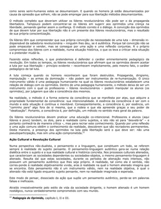 como seres semi-humanos estes se desumanizam. E quando os homens já estão desumanizados por
causa da opressão que sofrem, não se pode empregar para sua libertação métodos desumanizantes.
O método completo que deveriam utilizar os líderes revolucionários não pode ser o da propaganda
libertadora. Tampouco podem concentrar-se os líderes em sugerir aos oprimidos uma crença na
liberdade, pensando ganhar assim a confiança. O método correto é o diálogo. A convicção dos oprimidos
de que devem lutar por sua libertação não é um presente dos líderes revolucionários, mas o resultado
de sua própria conscientização.
Os líderes têm que compreender que sua própria convicção da necessidade de uma luta – dimensão in-
dispensável da sabedoria revolucionária – ninguém lhes deu, se é autêntica. Porque tal convicção não se
pode empacotar e vender, mas se consegue por uma ação e uma reflexão conjuntas. R o próprio
compromisso dos líderes com a realidade, numa situação histórica, o que os leva a criticar esta situação
e a pretender mudá-la.
Fazendo estas reflexões, o que pretendemos é defender o caráter eminentemente pedagógico da
revolução. Em todos os tempos, os líderes revolucionários que afirmam que os oprimidos devem aceitar
a luta por sua libertação – princípio evidente – reconhecem implicitamente, pelo mesmo fato, o caráter
pedagógico de tal luta.
A luta começa quando os homens reconhecem que foram destruídos. Propaganda, dirigismo,
manipulação – as armas da dominação – não podem ser instrumentos de re-humanização. O único
instrumento válido é uma pedagogia humanizante na qual os líderes revolucionários estabelecem uma
relação de diálogo com os oprimidos. Dentro de uma pedagogia humanizante, o método deixa de ser um
instrumento com o qual os professores – líderes revolucionários – podem manipular os alunos (os
oprimidos), por julgarem que são a consciência dos mesmos.
Na realidade, o método é a forma externa da consciência que se manifesta por atas, que adquire a
propriedade fundamental da consciência: sua intencionalidade. A essência da consciência é ser com o
mundo e esta situação é contínua e inevitável. Conseqüentemente, a consciência é, por essência, um
“caminho para” algo fora de si mesma, que a rodeia e que ela apreende graças a seu poder de
“idealização”. Portanto, a consciência é, por definição, um método no sentido mais geral da palavra.
Os líderes revolucionários devem praticar uma educação co-intencional. Professores e alunos (aqui
líderes e povo) tendem, os dois, para a realidade como sujeitos, e isto não só para “desvelá-la” – e
portanto conhecê-la de maneira crítica –, mas para recriar este conhecimento. Quando por uma reflexão
e uma ação comuns obtêm o conhecimento da realidade, descobrem que são recriadores permanentes.
Desta maneira, a presença dos oprimidos na luta pela libertação será o que deve ser: não uma
pseudoparticipação, mas sim uma ação comprometida.22
Ação Cultural e Revolução Cultural
Numa perspectiva não-dualista, o pensamento e a linguagem, que constituem um todo, se referem
sempre à realidade do sujeito pensante. O pensamento-linguagem autêntico gera-se numa relação
dialética entre o sujeito e a sua realidade cultural e histórica concreta. Nos processos culturais alienados,
que caracterizam as sociedades dependentes ou sociedades-objetos, o mesmo pensamento-linguagem é
alienado. Resulta daí que estas sociedades, durante os períodos de alienação mais intensos, não
possuem um pensamento autêntico que lhes seja próprio. A realidade, tal como ela é sentida, não
corres-ponde à realidade objetivamente vivida, aras à realidade na qual o homem alienado imagina que
se encontra. Este pensamento não é um instrumento válido, nem na realidade objetiva, à qual o
alienado não está ligado enquanto sujeito pensante, nem na realidade imaginada e esperada.
Este modo de pensar, dissociado da ação que supõe um pensamento autêntico, perde-se em palavras
falsas e ineficazes.
Atraído irresistivelmente pelo estilo de vida da sociedade dirigente, o homem alienado é um homem
nostálgico, nunca verdadeiramente comprometido com seu mundo.
22
Pedagogia do Oprimido, capítulo I, II e III.
 