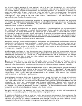 Um de seus desejos alienados é o de aparecer, não o de ser. Seu pensamento e a maneira como
expressa o mundo são geralmente um reflexo do pensamento e da expressão da sociedade dirigente.
Sua cultura alienada impede-lhe compreender que seu pensamento e sua expressão do mundo não
podem ser aceitos além de suas fronteiras, a menos que seja fiel a seu mundo particular. Somente aa
medida em que sente e conhece de maneira reflexiva seu próprio mundo particular, por havê-la
experimentado como mediação de uma práxis coletiva, transformadora, seu pensamento e sua
expressão têm significação além deste mundo.
Suponhamos que devêssemos apresentar a grupos de classes dominadas a codificação que representa
sue imitação de modelos culturais dos dominadores, uma tendência natural da consciência oprimida num
momento dado. As pessoas dominadas, por um movimento de autodefesa, não perceberiam
provavelmente a verdade da codificação.
Contudo, ao se aprofundarem em sua análise, começariam a compreender que sua aparente imitação
dos modelos dos dominadores é o resultado da interiorização destes modelos; sobretudo dos mitos de
"superioridade” das classes dominantes, que fazem com que os dominados se sintam inferiores. O que,
na realidade, é pura interiorização, parece ser imitação no seio de uma análise ingênua. Basicamente,
quando as classes dominadoras reproduzem o estilo de vida dos dominadores, é que os dominadores
vivem “nos” dominados. Os dominados não podem repelir os dominadores senão distanciando-se deles.
Somente então poderão reconhecer-se como sua antítese.
Na medida em que a interiorização dos valores dominadores não seja somente um fenômeno individual
mas também um fenômeno social e cultural, a repulsa destes valores deve ser levada a cabo por um
tipo de ação cultural na qual a cultura negue a cultura. Quer dizer, a cultura como produto interiorizado,
que condiciona os atos ulteriores do homem, deve chegar a ser o objeto de seu conhecimento, para que
possa perceber seu poder de condicionamento.
A ação cultural tem lugar ao nível da superestrutura. Ela somente pode ser compreendida pelo que
Althusser chama “a dialética da sobredeterminação”. Este instrumento de análise nos impede de recorrer
a explicações mecanicistas, ou o que é pior, a uma ação mecanicista. Se se compreende isto, não há
que admirar-se pelo fato de que os mitos culturais permaneçam quando a infra-estrutura foi
transformada, inclusive pela revolução.
Quando a criação de uma nova cultura é adequada, mas a vemos freada por um “resíduo” cultural
interiorizado, é preciso expulsar este resíduo, estes mitos, por meios culturais. A ação cultural e a
revolução cultural constituem, em diferentes momentos, os modos apropriados para esta expulsão.
Os alunos devem descobrir as razões que se escondem atrás da maior parte de suas atitudes em relação
à realidade cultural, e assim enfrentá-la de uma maneira nova. “A readmiração” de sua anterior
“admiração” é necessária para provocar esta mudança. Os educadores adquirem uma capacidade de
conhecimento crítico – muito além da simples opinião – ao “desvelar” suas relações com o mundo
histórico-cultural no qual e com o qual existem.
Uma pedagogia utópica de denúncia e de anúncio, como a nossa, tem de ser um ato de conhecimento
da realidade denunciada, ao nível da alfabetização e da pós-alfabetização, que constituem, em cada
caso, uma ação cultural. Por isto se acentua a problematização contínua das situações existenciais dos
educandos tal como são apresentadas nas imagens codificadas. Quanto mais progride a
problematização, mais penetram os sujeitos na essência do objeto problematizado e mais capazes são
de “desvelar” esta essência. Na medida em que a “desvelam”, se aprofunda sua consciência nascente,
conduzindo assim à conscientização da situação pelas classes pobres.
Sua auto-inserção crítica na realidade, ou melhor, sua conscientização, faz com que sua apatia se
transforme num estado utópico de denúncia e anúncio, um projeto viável.
O projeto revolucionário conduz a uma luta contra as estruturas opressoras e desumanizantes. Na
medida em que este projeto procura afirmar os homens concretos para que se libertem, toda concessão
irrefletida aos métodos do opressor representa uma ameaça e um perigo para o mesmo projeto
revolucionário. Os revolucionários devem exigir de si uma coerência muito forte.
 