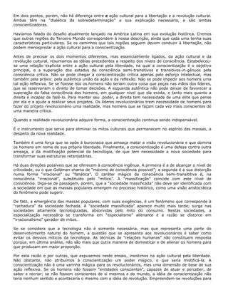 Em dois pontos, porém, não há diferença entre e ação cultural para a libertação e a revolução cultural.
Ambas têm na “dialética da sobredeterminação” a sua explicação necessária, e são ambas
conscientizadoras.
Havíamos falado do desafio atualmente lançado na América Latina em sua evolução histórica. Cremos
que outras regiões do Terceiro Mundo correspondem à nossa descrição, ainda que cada uma tenha suas
características particulares. Se os caminhos que tais regiões seguem devem conduzir à libertação, não
podem menosprezar a ação cultural para a conscientização.
Antes de precisar os dois momentos diferentes, mas essencialmente ligados, da ação cultural e da
revolução cultural, resumamos as idéias precedentes a respeito dos níveis de consciência. Estabeleceu-
se uma relação explícita entre a ação cultural pela liberdade, na qual a conscientização é o objetivo
principal, e a superação dos estados de consciência semi-transitivos e transitivos-in-gênuos pela
consciência crítica. Não se pode chegar à conscientização crítica apenas pelo esforço intelectual, mas
também pela práxis: pela autêntica união da ação e da reflexão. Não se pode impedir aos homens uma
tal ação reflexiva. Se se fizesse isto os.homens não seriam outra coisa que peças nas mãos dos líderes,
que se reservariam o direito de tomar decisões. A esquerda autêntica não pode deixar de favorecer a
superação da falsa consciência dos homens, em qualquer nível que ela exista, e tanto mais quanto a
direita é incapaz de fazê-lo. Para manter seu .poder, a direita tem necessidade de uma elite que pense
por ela e a ajude a realizar seus projetos. Os líderes revolucionários trem necessidade de homens para
fazer do projeto revolucionário uma realidade, mas homens que se façam cada vez mais conscientes de
uma maneira crítica.
Quando a realidade revolucionária adquire forma, a conscientização continua sendo indispensável.
É o instrumento que serve para eliminar os mitos culturais que permanecem no espírito das massas, a
despeito da nova realidade.
Também é uma força que se opõe à burocracia que ameaça matar a visão revolucionária e que domina
os homens em nome de sua própria liberdade. Finalmente, a conscientização é uma defesa contra outra
ameaça, a da mistificação potencial da tecnologia, de que tem necessidade a nova sociedade para
transformar suas estruturas retardatárias.
Há duas direções possíveis que se oferecem à consciência ingênua. A primeira é a de alcançar o nível de
criticidade, ou o que Goldman chama de “máximo de consciência possível”; a segunda é a sua distorção
numa forma “irracional” ou “fanática”. O caráter mágico da consciência semi-transititiva é, na
consciência “irracional”, substituído pelo “mítico”. A “massificação” coincide com este nível de
consciência. Diga-se de passagem, porém, que a “sociedade massificada” não deve ser identificada com
a sociedade em que as massas populares emergem no processo histórico, como uma visão aristocrática
do fenômeno pode sugerir.
De fato, a emergência das massas populares, com suas exigências, é um fenômeno que corresponde à
“rachadura” da sociedade fechada. A “sociedade massificada” aparece muito mais tarde; surge nas
sociedades altamente tecnologizadas, absorvidas pelo mito do consumo. Nestas sociedades, a
especialização necessária se transforma em “especialismo” alienante è a razão se distorce em
“irracionalismo” gerador de mitos.
Se se considera que a tecnologia não é somente necessária, mas que representa uma parte do
desenvolvimento natural do homem, a questão que se apresenta aos revolucionários é saber como
evitar os desvios míticos da tecnologia. As técnicas de “relações humanas” não constituem resposta
porque, em última análise, não são mais que outra maneira de domesticar e de alienar os homens para
que produzam em maior proporção.
Por esta razão e por outras, que expusemos neste ensaio, insistimos na ação cultural pela liberdade.
Não obstante, não atribuímos à conscientização um poder mágico, o que seria mistificá-la. A
conscientização não é uma varinha mágica para os revolucionários, mas uma dimensão de base de sua
ação reflexiva. Se os homens não fossem “entidades conscientes”, capazes de atuar e perceber, de
saber e recriar; se não fossem conscientes de si mesmos e do mundo, a idéia de conscientização não
teria nenhum sentido e aconteceria o mesmo com a idéia de revolução. Empreendem-se revoluções para
 