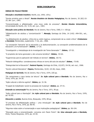 BIBLIOGRAFIA
OBRAS DE PAULO FREIRE
Educação e atualidade brasileira. Recife, s/e, 1959, 139 p.
“Escola primária para o Brasil”. Revista Brasileira de Estudos Pedagógicos, Rio de Janeiro, 35 (82):15-
33, abr.-jun., 1961.
"Conscientização e alfabetização: uma nova visão do processo”. Revista Estudos Universitários,
Universidade do Recife, (4): 5-23, abr.-jun., 1963.
Educação como prática da liberdade. Rio de Janeiro, Paz e Terra, 1969, X + 150 pp.
“Alfabetización de adultos y ‘concientización’ ”. Mensaje, Santiago do Chile, 14 (142) :494-501, set.,
1965.
"La alfabetización de adultos: crítica de su visión ingenus, comprensión de su visión crítica”. Cristianismo
y Sociedad, Montevideo, suplemento :7-16, set., 1968.
"La concepción ‘bancaria’ de la educación y la deshumanización, La concepción problematizadora de la
educación y la humanización”. Ibidem, :17-25.
“Investigación y metodologia de la investigaci6n dei Tema Generador’ ”. Ibidem, :27-52.
"A propósito dei tema generador y dei universo temático”. Ibidem, :53-64.
"Sugerencias para la aplicación del método en terreno”. Ibidem, :65-72.
“Relación bibliográfica: consideraciones críticas en torno del acto de estudiar”. Ibidem, :73-85.
"Dialogicidad de la Educación”. Pastoral Popular, Santiago do Chile, 13(107).:54-56, set.-out., 1968.
“Acción cultural liberadora”. Vispera, Montevideo, 3(10) :23-28, mayo, 1969.
Pedagogia do Oprimido. Rio de Janeiro, Paz e Terra, 1974, 220 pp.
"Os camponeses e seus textos de leitura”. In: Ação cultural para a liberdade. Rio de Janeiro, Paz e
Terra, 1976, pp. 24-30.
"Ação cultural e reforma agrária”. Ibidem, pp. 31-36.
"O papel do trabalhador social no processo de mudança”. Ibidem, pp. 37-41.
Extensão ou comunicação? Rio de Janeiro, Paz e Terra, 1971, 96 pp.
"Ação cultural para a libertação”. In: Ação cultural para a liberdade. Rio de Janeiro, Paz e Terra, 1976,
pp. 42-85.
Educación y cambio. Buenos Aires, Búsqueda, 1976, 88 pp.
"O processo de alfabetização política – uma introdução”. In: Ação cultural para a liberdade. Rio de
Janeiro, Paz e Terra, 1976, pp. 86-95.
“Algumas notas sobre a humanização e suas implicações pedagógicas”. Ibidem, pp. 96-104.
"Educação para a conscientização: conversa com Paulo Freire”. In: Uma educação para a liberdade,
Porto, Textos Marginais, 1974, pp. 23-40.
 