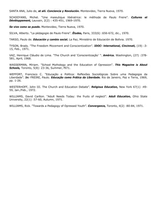 SANTA ANA, Julio de, et alii. Conciencia y Revolución. Montevideo, Tierra Nueva, 1970.
SCHOOYANS, Michel. “Une maieutique libératrice: le méthode de Paulo Freire”. Cultures et
Dévétoppement, Lauvain, 2(2) : 435-451, 1969-1970.
Se vive como se puede. Montevideo, Tierra Nueva, 1970.
SILVA, Alberto. “La pédagogie de Paulo Freire”. Études, Paris, 333(6) :656-672, dic., 1970.
TARSO, Paulo de. Educación y cambio social. La Paz, Ministério de Educación de Bolívia. 1970.
TYSON, Brady. "The Freedom Movement and Conscientization”. IDOC- lnternational, Cincinnati, (19) :3-
15, Feb., 1971.
VAZ, Henrique Cláudio de Lima. "The Church and 'Conscientização’ ”. América. Washington, (27) :378-
581, April, 1968.
WASSERMAN, Míriam. "School Mythology and the Education of Opression”. This Magazine is About
Schools, Toronto, 5(8): 23-36, Summer, f971.
WEFFORT, Francisco C. "Educação e Política: Reflexões Sociológicas Sobre uma Pedagogia da
Liberdade”. In: FREIRE, Paulo. Educação como Prática da Liberdade. Rio de Janeiro, Paz e Terra, 1969,
pp. 1-26.
WESTERHOFF, John III. The Church and Education Debate”. Religious Education, New York 67(1) :49-
59, Jan./Feb., 1972.
WILLIAMS, David Carlton. “Adult Needs Today: the fruits of neglect”. Adult Education, Ohio State
University, 22(1) :57-60, Autumn, 1971.
WILLIAMS, Rick. “Towards a Pedagogy of Opressed Youth”. Convergence, Toronto, 4(2) :80-84, 1971.
 