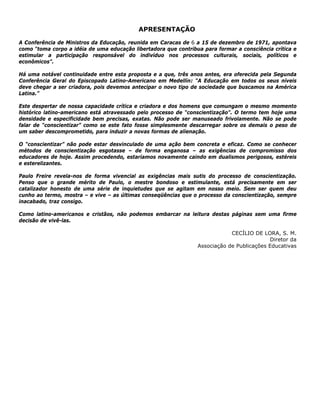 APRESENTAÇÃO
A Conferência de Ministros da Educação, reunida em Caracas de 6 a 15 de dezembro de 1971, apontava
como “toma corpo a idéia de uma educação libertadora que contribua para formar a consciência crítica e
estimular a participação responsável do indivíduo nos processos culturais, sociais, políticos e
econômicos”.
Há uma notável continuidade entre esta proposta e a que, três anos antes, era oferecida pela Segunda
Conferência Geral do Episcopado Latino-Americano em Medellín: “A Educação em todos os seus níveis
deve chegar a ser criadora, pois devemos antecipar o novo tipo de sociedade que buscamos na América
Latina.”
Este despertar de nossa capacidade crítica e criadora e dos homens que comungam o mesmo momento
histórico latino-americano está atravessado pelo processo de “conscientização”. O termo tem hoje uma
densidade e especificidade bem precisas, exatas. Não pode ser manuseado frivolamente. Não se pode
falar de “conscientizar” como se este fato fosse simplesmente descarregar sobre os demais o peso de
um saber descomprometido, para induzir a novas formas de alienação.
O “conscientizar” não pode estar desvinculado de uma ação bem concreta e eficaz. Como se conhecer
métodos de conscientização esgotasse – de forma enganosa – as exigências de compromisso dos
educadores de hoje. Assim procedendo, estaríamos novamente caindo em dualismos perigosos, estéreis
e esterelizantes.
Paulo Freire revela-nos de forma vivencial as exigências mais sutis do processo de conscientização.
Penso que o grande mérito de Paulo, o mestre bondoso e estimulante, está precisamente em ser
catalizador honesto de uma série de inquietudes que se agitam em nosso meio. Sem ser quem deu
cunho ao termo, mostra – e vive – as últimas conseqüências que o processo da conscientização, sempre
inacabado, traz consigo.
Como latino-americanos e cristãos, não podemos embarcar na leitura destas páginas sem uma firme
decisão de vivê-las.
CECÍLIO DE LORA, S. M.
Diretor da
Associação de Publicações Educativas
 