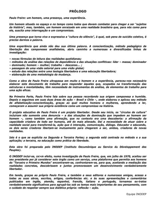 PRÓLOGO
Paulo Freire: um homem, uma presença, uma experiência.
Um homem situado no espaço e no tempo como todos que devem combater para chegar a ser “sujeitos
da história”, mas, também, um homem enraizado em uma realidade brasileira que, para nós como para
ele, suscita uma interrogação e um compromisso.
Uma presença que torna viva e expressiva a “cultura do silêncio”, à qual, sob pena de suicídio coletivo, é
preciso darmos a palavra.
Uma experiência que ainda não deu sua última palavra. A conscientização, método pedagógico de
libertação dos camponeses analfabetos, abriu caminho a numerosas e diversificadas linhas de
investigação:
– novas fórmulas de leitura das realidades quotidianas;
– métodos de análise das relações de dependência e das situações conflitivas: líder – massa; dominador
– dominado; homem – mulher; trabalho – descanso... ;
– passagem de uma visão setorial para uma visão global;
– estudo das relações entre uma teologia libertadora e uma educação libertadora;
– elaboração de uma metodologia da mudança.
Como a obra de Paulo Freire ultrapassa em muito o homem e a experiência, pareceu-nos necessário
elaborar este documento de trabalho para responder àqueles que, ocupados na transformação das
estruturas e mentalidades, têm necessidade de instrumentos de análise, de elementos de trabalho para
uma ação eficaz.
Na Primeira Parte, Paulo Freire fala sobre sua pessoa recordando sua origem camponesa e humilde.
Depois o seguimos em suas duas áreas de ação – Brasil e Chile –, onde elaborou e aplicou seu método
de alfabetização-conscientização, graças ao qual muitos homens e mulheres, aprendendo a ler,
começaram a assumir sua própria existência como um compromisso na história.
O projeto educativo de Paulo Freire é um projeto libertador. Desde seu início, os “círculos de cultura”
incluíram não somente uma denuncia – a das situações de dominação que impedem ao homem ser
homem –, como também uma afirmação, que no contexto era uma descoberta: a afirmação da
capacidade criadora de todo ser humano, até do mais alienado. Daí a necessidade de atuar sobre a
realidade social para transformá-la, ação que é interação, comunicação, diálogo. Educador e educando,
os dois seres criadores libertam-se mutuamente para chegarem a ser, ambos, criadores de novas
realidades.
Isto é o que se explícita na Segunda e Terceira Partes; a segunda está centrada no método e a sua
aplicação; a terceira, na educação como prática da liberdade.
Esta obra foi preparada pelo INODEP (Instituto Oecuménique au Service du Développement des
Peuples).
O INODEP inclui-se, ce>m efeito, numa investigação de Paulo Freire, que, em julho de 1970, aceitou ser
seu presidente por já considerar este órgão como um serviço, uma plataforma que permitia aos homens
do “Terceiro e Primeiro Mundos” encontrarem-se, confrontarem-se, para que, aceitando a mediação das
realidades concretas, descobrissem e juntos promovessem um desenvolvimento verdadeiramente
libertador.
Em tendo, graças ao próprio Paulo Freire, e também a seus editores e numerosos amigos, acesso a
todas as suas obras, escritos, artigos, conferências etc. e às suas apresentações e comentários
publicados em inglês, alemão, espanhol, francês, italiano e português, tornamos ex-tratos
verdadeiramente significativos para agrupá-los sob os temas mais importantes de seu pensamento, com
o cuidado de respeitar sempre sua dialética própria: reflexão – ação.
Equipe INODEP
 