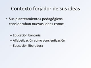 Contexto forjador de sus ideas Sus planteamientos pedagógicos consideraban nuevas ideas como: Educación bancaria Alfabetización como concientización Educación liberadora  