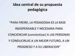 Idea central de su propuesta pedagógica “ PARA FREIRE, LA PEDAGOGIA ES LA BASE INDISPENSABLE Y NECESARIA PARA CONCIENCIAR (concientizar) A LAS PERSONAS Y CONDUCIRLAS A UN MEJOR FUTURO, A UN PROGRESO Y A SU LIBERACION” 