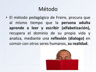 Método El método pedagógico de Freire, procura que al mismo tiempo que la  persona adulta aprende a leer y escribir (alfabetización),  recupera el dominio de su propia vida y analiza, mediante una  reflexión (dialogo)  en común con otros seres humanos,  su realidad. 