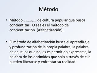 Método Método  (camino para llegar a…)  de cultura popular que busca concientizar.  O sea es el método de concientización  (Alfabetización). El método de alfabetización busca el aprendizaje y profundización de la propia palabra, la palabra de aquellos que no les es permitido expresarse, la palabra de los oprimidos que solo a través de ella pueden liberarse y enfrentar su realidad. 