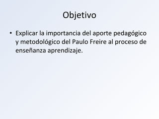 Objetivo Explicar la importancia del aporte pedagógico y metodológico del Paulo Freire al proceso de enseñanza aprendizaje.  