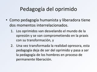 Pedagogía del oprimido Como pedagogía humanista y liberadora tiene dos momentos interrelacionados.  Los oprimidos van desvelando el mundo de la opresión y se van comprometiendo en la praxis con su transformación, y Una vez transformada la realidad opresora, esta pedagogía deja de ser del oprimido y pasa a ser la pedagogía de los hombres en proceso de permanente liberación. 