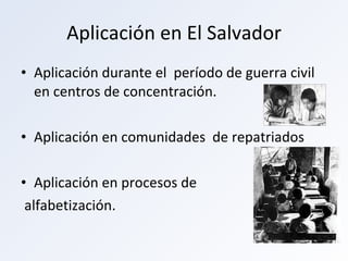 Aplicación en El Salvador Aplicación durante el  período de guerra civil en centros de concentración. Aplicación en comunidades  de repatriados Aplicación en procesos de alfabetización. 