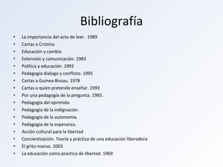 Bibliografía La importancia del acto de leer.  1989 Cartas a Cristina Educación y cambio Extensión y comunicación. 1983 Política y educación. 1993 Pedagogía dialogo y conflicto. 1995 Cartas a Guinea-Bissau. 1978 Cartas a quien pretende enseñar. 1993 Por una pedagogía de la pregunta. 1985. Pedagogía del oprimido. Pedagogía de la indignación. Pedagogía de la autonomía. Pedagogía de la esperanza. Acción cultural para la libertad Concientización. Teoría y práctica de una educación liberadora El grito manso. 2003 La educación como practica de libertad. 1969 