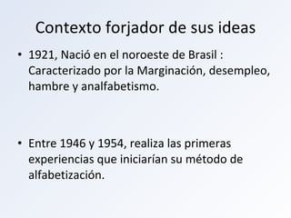 Contexto forjador de sus ideas 1921, Nació en el noroeste de Brasil : Caracterizado por la Marginación, desempleo, hambre y analfabetismo. Entre 1946 y 1954, realiza las primeras experiencias que iniciarían su método de alfabetización. 