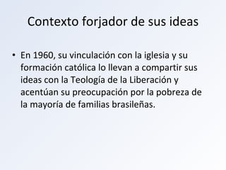 Contexto forjador de sus ideas En 1960, su vinculación con la iglesia y su formación católica lo llevan a compartir sus ideas con la Teología de la Liberación y acentúan su preocupación por la pobreza de la mayoría de familias brasileñas. 